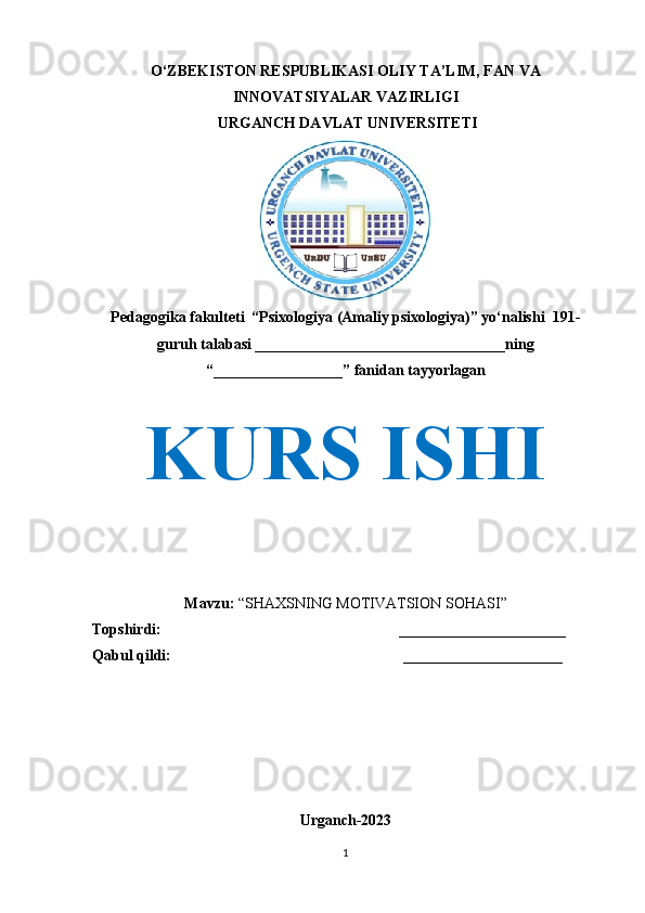O‘ZBEKISTON RESPUBLIKASI OLIY TA’LIM, FAN VA
INNOVATSIYALAR VAZIRLIGI
 URGANCH DAVLAT UNIVERSITETI
Pedagogika fakulteti  “Psixologiya (Amaliy psixologiya)” yo‘nalishi  191-
guruh talabasi _________________________________ning 
“_________________” fanidan tayyorlagan
KURS ISHI
Mavzu:  “ SHAXSNING MOTIVATSION SOHASI ”
Topshirdi:   ______________________
Qabul qildi:   _____________________
Urganch-2023
1 