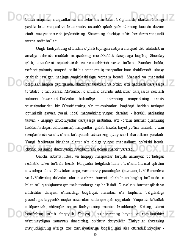 butun   majmua,   maqsadlar   va   motivlar   tizimi   bilan   belgilanadi,   ulardan   hozirgi
paytda   bitta   maqsad   va   bitta   motiv   ustunlik   qiladi   yoki   ularning   kurashi   davom
etadi.  vaziyat   ta'sirida   joylashtiring.   Shaxsning   ob'ektga   ta'siri   har   doim   maqsadli
tarzda sodir bo‘ladi. 
Ongli faoliyatning oldindan o‘ylab topilgan natijasi maqsad deb ataladi.Uni
amalga   oshirish   muddati   maqsadning   murakkablik   darajasiga   bog'liq.   Shunday
qilib,   tadbirlarni   rejalashtirish   va   rejalashtirish   zarur   bo‘ladi.   Bunday   holda,
nafaqat yakuniy maqsad, balki bir qator oraliq maqsadlar ham shakllanadi, ularga
erishish   istalgan   natijaga   yaqinlashishga   yordam   beradi.   Maqsad   va   maqsadni
belgilash haqida  gapirganda,  shaxsiyat  talablari  va o‘zini  o‘zi  qadrlash darajasiga
to‘xtalib   o‘tish   kerak.   Ma'lumki,   o‘smirlik   davrida   intilishlar   darajasida   sezilarli
sakrash   kuzatiladi.Da'volar   balandligi   -   odamning   maqsadining   asosiy
xususiyatlaridan   biri.O‘smirlarning   o‘z   imkoniyatlari   haqidagi   haddan   tashqari
optimistik   g'oyasi   (ya'ni,   ideal   maqsadning   yuqori   darajasi   -   kerakli   natijaning
tasviri   -   haqiqiy   imkoniyatlar   darajasiga   nisbatan,   o‘z   -o‘zini   hurmat   qilishning
haddan tashqari baholanishi). maqsadlar, g'alati tarzda, hayot yo‘lini tanlash, o‘zini
rivojlantirish va o‘z-o‘zini tarbiyalash uchun eng qulay shart-sharoitlarni yaratadi.
Yangi   faoliyatga   kirishda   o‘smir   o‘z   oldiga   yuqori   maqsadlarni   qo‘yishi   kerak,
chunki bu uning shaxsiyatini rivojlantirish uchun sharoit yaratadi.
Garchi,   albatta,   ideal   va   haqiqiy   maqsadlar   farqida   namoyon   bo‘ladigan
realistik   da'vo   bo‘lishi   kerak.   Maqsadni   belgilash   ham   o‘z-o‘zini   hurmat   qilishni
o‘z ichiga oladi. Shu bilan birga, zamonaviy psixologlar (xususan, L.V.Borozdina
va   L.Vidinska)   da'volar,   ular   o‘z-o‘zini   hurmat   qilish   bilan   bog'liq   bo‘lsa-da,   u
bilan to‘liq aniqlanmagan ma'lumotlarga ega bo‘lishdi. O‘z-o‘zini hurmat qilish va
intilishlar   darajasi   o‘rtasidagi   bog'liqlik   masalasi   o‘z   taqdirini   belgilashga
psixologik   tayyorlik   nuqtai   nazaridan   katta   qiziqish   uyg'otadi.   Yuqorida   ta'kidlab
o‘tilganidek,   ehtiyojlar   shaxs   faoliyatining   manbai   hisoblanadi.   Keling,   ularni
batafsilroq   ko‘rib   chiqaylik.   Ehtiyoj   -   bu   insonning   hayoti   va   rivojlanishini
ta'minlaydigan   muayyan   sharoitdagi   ob'ektiv   ehtiyojidir.   Ehtiyojlar   shaxsning
mavjudligining   o‘ziga   xos   xususiyatlariga   bog'liqligini   aks   ettiradi.Ehtiyojlar   -
10 