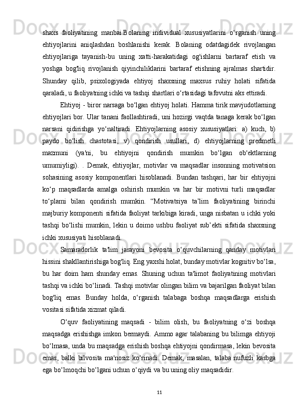 shaxs   faoliyatining   manbai.Bolaning   individual   xususiyatlarini   o‘rganish   uning
ehtiyojlarini   aniqlashdan   boshlanishi   kerak.   Bolaning   odatdagidek   rivojlangan
ehtiyojlariga   tayanish-bu   uning   xatti-harakatidagi   og'ishlarni   bartaraf   etish   va
yoshga   bog'liq   rivojlanish   qiyinchiliklarini   bartaraf   etishning   ajralmas   shartidir.
Shunday   qilib,   psixologiyada   ehtiyoj   shaxsning   maxsus   ruhiy   holati   sifatida
qaraladi, u faoliyatning ichki va tashqi shartlari o‘rtasidagi tafovutni aks ettiradi. 
Ehtiyoj - biror narsaga bo‘lgan ehtiyoj holati. Hamma tirik mavjudotlarning
ehtiyojlari bor. Ular tanani faollashtiradi, uni hozirgi vaqtda tanaga kerak bo‘lgan
narsani   qidirishga   yo‘naltiradi.   Ehtiyojlarning   asosiy   xususiyatlari:   a)   kuch,   b)
paydo   bo‘lish   chastotasi,   v)   qondirish   usullari,   d)   ehtiyojlarning   predmetli
mazmuni   (ya'ni,   bu   ehtiyojni   qondirish   mumkin   bo‘lgan   ob'ektlarning
umumiyligi).   .   Demak,   ehtiyojlar,   motivlar   va   maqsadlar   insonning   motivatsion
sohasining   asosiy   komponentlari   hisoblanadi.   Bundan   tashqari,   har   bir   ehtiyojni
ko‘p   maqsadlarda   amalga   oshirish   mumkin   va   har   bir   motivni   turli   maqsadlar
to‘plami   bilan   qondirish   mumkin.   “Motivatsiya   ta’lim   faoliyatining   birinchi
majburiy komponenti sifatida faoliyat tarkibiga kiradi, unga nisbatan u ichki yoki
tashqi   bo‘lishi   mumkin,   lekin   u   doimo   ushbu   faoliyat   sub’ekti   sifatida   shaxsning
ichki xususiyati hisoblanadi.
Samaradorlik   ta'lim   jarayoni   bevosita   o‘quvchilarning   qanday   motivlari
hissini shakllantirishiga bog'liq. Eng yaxshi holat, bunday motivlar kognitiv bo‘lsa,
bu   har   doim   ham   shunday   emas.   Shuning   uchun   ta'limot   faoliyatining   motivlari
tashqi va ichki bo‘linadi. Tashqi motivlar olingan bilim va bajarilgan faoliyat bilan
bog'liq   emas.   Bunday   holda,   o‘rganish   talabaga   boshqa   maqsadlarga   erishish
vositasi sifatida xizmat qiladi.
O‘quv   faoliyatining   maqsadi   -   bilim   olish,   bu   faoliyatning   o‘zi   boshqa
maqsadga erishishga imkon bermaydi. Ammo agar talabaning bu bilimga ehtiyoji
bo‘lmasa, unda bu maqsadga erishish boshqa ehtiyojni qondirmasa, lekin bevosita
emas,   balki   bilvosita   ma'nosiz   ko‘rinadi.   Demak,   masalan,   talaba   nufuzli   kasbga
ega bo‘lmoqchi bo‘lgani uchun o‘qiydi va bu uning oliy maqsadidir.
11 