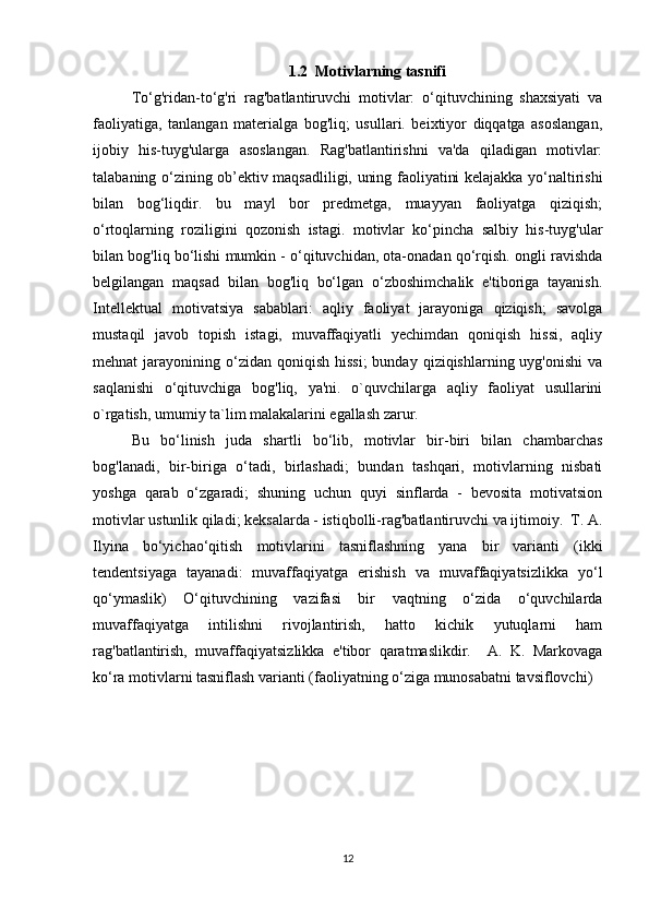 1.2   Motivlarning tasnifi
To‘g'ridan-to‘g'ri   rag'batlantiruvchi   motivlar:   o‘qituvchining   shaxsiyati   va
faoliyatiga,   tanlangan   materialga   bog'liq;   usullari.   beixtiyor   diqqatga   asoslangan,
ijobiy   his-tuyg'ularga   asoslangan.   Rag'batlantirishni   va'da   qiladigan   motivlar:
talabaning o‘zining ob’ektiv maqsadliligi, uning faoliyatini kelajakka yo‘naltirishi
bilan   bog‘liqdir.   bu   mayl   bor   predmetga,   muayyan   faoliyatga   qiziqish;
o‘rtoqlarning   roziligini   qozonish   istagi.   motivlar   ko‘pincha   salbiy   his-tuyg'ular
bilan bog'liq bo‘lishi mumkin - o‘qituvchidan, ota-onadan qo‘rqish. ongli ravishda
belgilangan   maqsad   bilan   bog'liq   bo‘lgan   o‘zboshimchalik   e'tiboriga   tayanish.
Intellektual   motivatsiya   sabablari:   aqliy   faoliyat   jarayoniga   qiziqish;   savolga
mustaqil   javob   topish   istagi,   muvaffaqiyatli   yechimdan   qoniqish   hissi,   aqliy
mehnat  jarayonining  o‘zidan  qoniqish  hissi;  bunday  qiziqishlarning uyg'onishi  va
saqlanishi   o‘qituvchiga   bog'liq,   ya'ni.   o`quvchilarga   aqliy   faoliyat   usullarini
o`rgatish, umumiy ta`lim malakalarini egallash zarur. 
Bu   bo‘linish   juda   shartli   bo‘lib,   motivlar   bir-biri   bilan   chambarchas
bog'lanadi,   bir-biriga   o‘tadi,   birlashadi;   bundan   tashqari,   motivlarning   nisbati
yoshga   qarab   o‘zgaradi;   shuning   uchun   quyi   sinflarda   -   bevosita   motivatsion
motivlar ustunlik qiladi; keksalarda - istiqbolli-rag'batlantiruvchi va ijtimoiy.  T. A.
Ilyina   bo‘yichao‘qitish   motivlarini   tasniflashning   yana   bir   varianti   (ikki
tendentsiyaga   tayanadi:   muvaffaqiyatga   erishish   va   muvaffaqiyatsizlikka   yo‘l
qo‘ymaslik)   O‘qituvchining   vazifasi   bir   vaqtning   o‘zida   o‘quvchilarda
muvaffaqiyatga   intilishni   rivojlantirish,   hatto   kichik   yutuqlarni   ham
rag'batlantirish,   muvaffaqiyatsizlikka   e'tibor   qaratmaslikdir.     A.   K.   Markovaga
ko‘ra motivlarni tasniflash varianti (faoliyatning o‘ziga munosabatni tavsiflovchi) 
12 