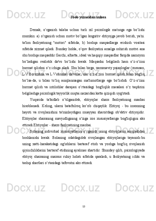 I bob yuzasidan xulosa
Demak,   o‘rganish   talaba   uchun   turli   xil   psixologik   ma'noga   ega   bo‘lishi
mumkin: a) o‘rganish uchun motiv bo‘lgan kognitiv ehtiyojga javob berish, ya'ni.
ta'lim   faoliyatining   "motori"   sifatida;   b)   boshqa   maqsadlarga   erishish   vositasi
sifatida xizmat qiladi. Bunday holda, o‘quv faoliyatini amalga oshirish motivi ana
shu boshqa maqsaddir.Garchi, albatta, ideal va haqiqiy maqsadlar farqida namoyon
bo‘ladigan   realistik   da'vo   bo‘lishi   kerak.   Maqsadni   belgilash   ham   o‘z-o‘zini
hurmat qilishni o‘z ichiga oladi. Shu bilan birga, zamonaviy psixologlar (xususan,
L.V.Borozdina va L.Vidinska) da'volar, ular o‘z-o‘zini hurmat qilish bilan bog'liq
bo‘lsa-da,   u   bilan   to‘liq   aniqlanmagan   ma'lumotlarga   ega   bo‘lishdi.   O‘z-o‘zini
hurmat   qilish   va   intilishlar   darajasi   o‘rtasidagi   bog'liqlik   masalasi   o‘z   taqdirini
belgilashga psixologik tayyorlik nuqtai nazaridan katta qiziqish uyg'otadi. 
Yuqorida   ta'kidlab   o‘tilganidek,   ehtiyojlar   shaxs   faoliyatining   manbai
hisoblanadi.   Keling,   ularni   batafsilroq   ko‘rib   chiqaylik.   Ehtiyoj   -   bu   insonning
hayoti   va   rivojlanishini   ta'minlaydigan   muayyan   sharoitdagi   ob'ektiv   ehtiyojidir.
Ehtiyojlar   shaxsning   mavjudligining   o‘ziga   xos   xususiyatlariga   bog'liqligini   aks
ettiradi.Ehtiyojlar - shaxs faoliyatining manbai.
Bolaning individual  xususiyatlarini  o‘rganish uning ehtiyojlarini aniqlashdan
boshlanishi   kerak.   Bolaning   odatdagidek   rivojlangan   ehtiyojlariga   tayanish-bu
uning   xatti-harakatidagi   og'ishlarni   bartaraf   etish   va   yoshga   bog'liq   rivojlanish
qiyinchiliklarini bartaraf etishning ajralmas shartidir. Shunday qilib, psixologiyada
ehtiyoj   shaxsning   maxsus   ruhiy   holati   sifatida   qaraladi,   u   faoliyatning   ichki   va
tashqi shartlari o‘rtasidagi tafovutni aks ettiradi.
13 