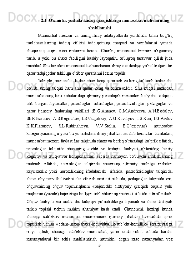 2.1  O‘smirlik yoshida kasbiy qiziqishlarga munosabat motivlarining
shakllanishi
Munosabat   mezoni   va   uning   ilmiy   adabiyotlarda   yoritilishi   bilan   bog‘liq
mulohazalarning   tadqiq   etilishi   tadqiqotning   maqsad   va   vazifalarini   yanada
chuqurroq   talqin   etish   imkonini   beradi.   Chunki,   munosabat   tizimini   o‘rganmay
turib,   u   yoki   bu   shaxs   faolligini   kasbiy   layoqatini   to‘liqroq   tasavvur   qilish   juda
mushkul.Shu boisdan munosabat tushunchasini ilmiy asoslashga yo‘naltirilgan bir
qator tadqiqotlar tahliliga e’tibor qaratishni lozim topdik.
Tabiiyki, munosabat tushunchasi keng qamrovli va keng ko‘lamli tushuncha
bo‘lib,   uning   talqini   ham   shu   qadar   keng   va   xilma-xildir.   Shu   nuqtai   nazardan
munosabatning   turli   sohalaridagi   ijtimoiy   psixologik   mezonlari   bo‘yicha   tadqiqot
olib   borgan   faylasuflar,   psixologlar,   sotsiologlar,   psixofiziologlar,   pedagoglar   va
qator   ijtimoiy   fanlarning   vakillari   (B.G.Ananev,   G.M.Andreeva,   A.N.Bodalev,
Sh.R.Barotov,   A.S.Begmatov,   LS.Vugotskiy,   A.G.Kavalyov,   I.S.Kon,   I.G.Pavlov
K.K.Platonov,   S.L.Rubinshteyn,   V.V.Stolin,   E.G‘ozievlar)   munosabat
kategoriyasining u yoki bu yo‘nalishini ilmiy jihatdan asoslab beradilar. Jumladan,
munosabat mezoni faylasuflar talqinida shaxs va borliq o‘rtasidagi ko‘prik sifatida,
psixologlar   talqinida   shaxsning   «ichki   va   tashqi»   faoliyati   o‘rtasidagi   hissiy
kognitiv   va   xulq-atvor   komponentlari   asosida   namoyon   bo‘luvchi   intilishlarning
mahsuli   sifatida,   sotsiologlar   talqinida   shaxsning   ijtimoiy   muhitga   nisbatan
xayrixoxlik   yoki   norozilikning   ifodalanishi   sifatida,   psixofiziologlar   talqinida,
shaxs   oliy   nerv   faoliyatini   aks   ettirish   vositasi   sifatida,   pedagoglar   talqinida   esa,
o‘quvchining   o‘quv   topshiriqlarini   «bajonidil»   (ixtiyoriy   qiziqish   orqali)   yoki
majburan (yuzaki) bajarishga bo‘lgan intilishlarning mahsuli sifatida e’tirof etiladi.
O‘quv   faoliyati   esa   xuddi   shu   tadqiqiy   yo‘nalishlarga   tayanadi   va   shaxs   faoliyati
tarkib   topishi   uchun   muhim   ahamiyat   kasb   etadi.   Chunonchi,   hozirgi   kunda
shaxsga   sub’ektiv   munosabat   muammosini   ijtimoiy   jihatdan   turmushda   qaror
toptirish   uchun   «odam-inson-shaxs-induviduallik-sub’ekt-komillik»   ierarxiyasiga
rioya   qilish,   shaxsga   sub’ektiv   munosabat,   ya’ni   unda   robot   sifatida   barcha
xususiyatlarni   bir   tekis   shakllantirish   mumkin,   degan   xato   nazariyadan   voz
14 