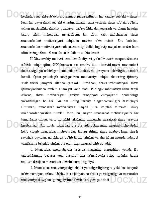 kechish, «sub’ekt-sub’ekt» aloqasini vujudga keltirish, har kanday sub’ekt – shaxs,
lekin har qaysi shaxs sub’ekt emasligi muammosini yechish, shaxs sub’ekt bo‘lishi
uchun  mustaqillik,   shaxsiy   pozitsiya,   qat’iyatlilik,   dunyoqarash   va  ularni   hayotga
tatbiq   qilish   imkoniyati   mavjudligini   tan   olish   kabi   mulohazalar   shaxs
munosabatlari   motivatsiyasi   talqinida   muhim   o‘rin   tutadi.   Shu   boisdan,
munosabatlar   motivatsiyasi   nafaqat   nazariy,   balki,   lug‘aviy   nuqtai   nazardan   ham
olimlarning xilma-xil mulohazalari bilan xarakterlanadi. 
K.Obuxovskiy   motivni   «ma’lum   faoliyatni   yo‘naltiruvchi   maqsad   dasturi»
sifatida   talqin   qilsa,   X.Xekxauzen   esa   «motiv   bu   –   individ-muhit   munosabati
doirasidagi   yo‘naltirilgan   harakatlarni   izohlovchi   jarayon»   ekanligini   asoslab
beradi.   Qator   psixologik   tadqiqotlarda   motivatsiya   talqini   shaxsning   ijtimoiy
shakllanishi   jarayoni   sifatida   qaraladi.   Jumladan,   shaxs   motivatsiyasi   shaxs
ijtimoiylashuvida   muhim   ahamiyat   kasb   etadi.   Biologik   motivatsiyasidan   farqli
o‘laroq,   shaxs   motivatsiyasi   jamiyat   taraqqiyoti   ehtiyojlarini   qondirishga
yo‘naltirilgan   bo‘ladi.   Bu   esa   uning   tarixiy   o‘zgaruvchanligini   tasdiqlaydi
Umuman,   munosabat   motivatsiyasi   haqida   juda   ko‘plab   xilma-xil   ilmiy
mulohazalar   yuritish   mumkin.   Zero,   bu   jarayon   munosabat   motivatsiyasini   har
tomonlama   chuqur   va   to‘liq   tahlil   qilishning   birmuncha   murakkab   ilmiy   jarayoni
hisoblanadi.   Shu   nuqtai   nazardan,   biz   o‘z   tadqiqotimizning   maqsad-mohiyatidan
kelib   chiqib   munosabat   motivatsiyasi   tadqiq   etilgan   ilmiy   adabiyotlarni   shartli
ravishda   quyidagi   guruhlarga   bo‘lib   talqin   qilishni   va   shu   talqin   asosida   tadqiqot
vazifalarini belgilab olishni o‘z oldimizga maqsad qilib qo‘ydik.
1.   Munosabat   motivatsiyasi   asosida   shaxsning   qiziqishlari   yotadi.   Bu
qiziqishlarning   beqaror   yoki   barqarorligini   ta’minlovchi   ichki   turtkilar   tizimi
ma’lum darajada munosabat tizimini ham belgilaydi.
2.   Munosabat   motivatsiyasiga   shaxs   yo‘nalganligining   u   yoki   bu   darajada
ta’siri namoyon etiladi. Ushbu ta’sir jarayonida shaxs yo‘nalganligi va munosabat
motivatsiyasi uyg‘unligining ayrim ko‘rinishlari yuzaga keladi.
15 