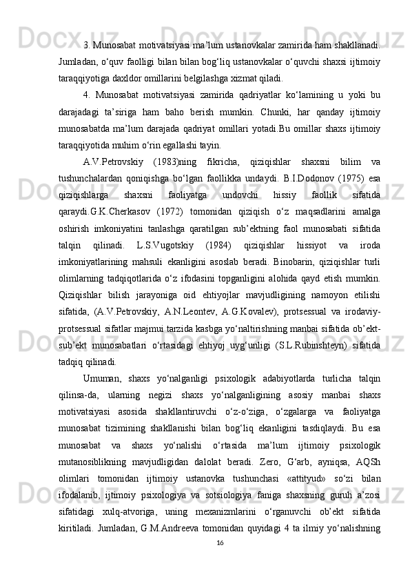 3. Munosabat motivatsiyasi ma’lum ustanovkalar zamirida ham shakllanadi.
Jumladan, o‘quv faolligi bilan bilan bog‘liq ustanovkalar o‘quvchi shaxsi ijtimoiy
taraqqiyotiga daxldor omillarini belgilashga xizmat qiladi.
4.   Munosabat   motivatsiyasi   zamirida   qadriyatlar   ko‘lamining   u   yoki   bu
darajadagi   ta’siriga   ham   baho   berish   mumkin.   Chunki,   har   qanday   ijtimoiy
munosabatda   ma’lum   darajada   qadriyat   omillari   yotadi.Bu   omillar   shaxs   ijtimoiy
taraqqiyotida muhim o‘rin egallashi tayin.
A.V.Petrovskiy   (1983)ning   fikricha,   qiziqishlar   shaxsni   bilim   va
tushunchalardan   qoniqishga   bo‘lgan   faollikka   undaydi.   B.I.Dodonov   (1975)   esa
qiziqishlarga   shaxsni   faoliyatga   undovchi   hissiy   faollik   sifatida
qaraydi.G.K.Cherkasov   (1972)   tomonidan   qiziqish   o‘z   maqsadlarini   amalga
oshirish   imkoniyatini   tanlashga   qaratilgan   sub’ektning   faol   munosabati   sifatida
talqin   qilinadi.   L.S.Vugotskiy   (1984)   qiziqishlar   hissiyot   va   iroda
imkoniyatlarining   mahsuli   ekanligini   asoslab   beradi.   Binobarin,   qiziqishlar   turli
olimlarning   tadqiqotlarida   o‘z   ifodasini   topganligini   alohida   qayd   etish   mumkin.
Qiziqishlar   bilish   jarayoniga   oid   ehtiyojlar   mavjudligining   namoyon   etilishi
sifatida,   (A.V.Petrovskiy,   A.N.Leontev,   A.G.Kovalev),   protsessual   va   irodaviy-
protsessual sifatlar majmui tarzida kasbga yo‘naltirishning manbai sifatida ob’ekt-
sub’ekt   munosabatlari   o‘rtasidagi   ehtiyoj   uyg‘unligi   (S.L.Rubinshteyn)   sifatida
tadqiq qilinadi.
Umuman,   shaxs   yo‘nalganligi   psixologik   adabiyotlarda   turlicha   talqin
qilinsa-da,   ularning   negizi   shaxs   yo‘nalganligining   asosiy   manbai   shaxs
motivatsiyasi   asosida   shakllantiruvchi   o‘z-o‘ziga,   o‘zgalarga   va   faoliyatga
munosabat   tizimining   shakllanishi   bilan   bog‘liq   ekanligini   tasdiqlaydi.   Bu   esa
munosabat   va   shaxs   yo‘nalishi   o‘rtasida   ma’lum   ijtimoiy   psixologik
mutanosiblikning   mavjudligidan   dalolat   beradi.   Zero,   G‘arb,   ayniqsa,   AQSh
olimlari   tomonidan   ijtimoiy   ustanovka   tushunchasi   «attityud»   so‘zi   bilan
ifodalanib,   ijtimoiy   psixologiya   va   sotsiologiya   faniga   shaxsning   guruh   a’zosi
sifatidagi   xulq-atvoriga,   uning   mexanizmlarini   o‘rganuvchi   ob’ekt   sifatida
kiritiladi.   Jumladan,   G.M.Andreeva   tomonidan   quyidagi   4   ta   ilmiy   yo‘nalishning
16 