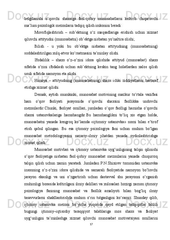 belgilanishi   o‘quvchi   shaxsiga   faol-ijobiy   munosabatlarni   keltirib   chiqaruvchi
ma’lum psixologik mezonlarni tadqiq qilish imkonini beradi:
Muvofiqlashtirish   –   sub’ektning   o‘z   maqsadlariga   erishish   uchun   xizmat
qiluvchi attityudni (munosabatni) ob’ektga nisbatan yo‘naltira olishi;
Bilish   -   u   yoki   bu   ob’ektga   nisbatan   attityudning   (munosabatning)
soddalashtirilgan xulq-atvor ko‘rsatmasini ta’minlay olishi.
Ifodalilik   –   shaxs   o‘z–o‘zini   idora   qilishida   attityud   (munosabat)   shaxs
sifatida   o‘zini   ifodalash   uchun   sub’ektning   keskin   tang   holatlardan   xalos   qilish
usuli sifatida namoyon eta olishi.
Himoya   –   attityudning   (munosabatning)   shaxs   ichki   ziddiyatlarini   bartaraf
etishga xizmat qilishi.
Demak,   aytish   mumkinki,   munosabat   motivining   mazkur   to‘rtala   vazifasi
ham   o‘quv   faoliyati   jarayonida   o‘quvchi   shaxsini   faollikka   undovchi
mezonlardir.Chunki,   faoliyat   omillari,   jumladan   o‘quv   faolligi   hamisha   o‘quvchi
shaxsi   ustanovkalariga   hamohangdir.Bu   hamohanglikni   to‘liq   xis   etgan   holda,
munosabatni   yanada   kengroq   ko‘lamda   «ijtimoiy   ustanovka»   nomi   bilan   e’tirof
etish   qabul   qilingan.   Bu   esa   ijtimoiy   psixologiya   fani   uchun   muhim   bo‘lgan
munosabat   metodologiyasini   nazariy–ilmiy   jihatdan   yanada   oydinlashtirishga
xizmat qiladi.
Munosabat   motivlari   va   ijtimoiy   ustanovka   uyg‘unligining   talqin   qilinishi
o‘quv   faoliyatiga   nisbatan   faol-ijobiy   munosabat   mezonlarini   yanada   chuqurroq
talqin   qilish   uchun   zamin   yaratadi.   Jumladan   P.N.Shixirev   tomonidan   ustanovka
insonning   o‘z-o‘zini   idora   qilishida   va   samarali   faoliyatida   namoyon   bo‘luvchi
jarayon   ekanligi   va   uni   o‘zgartirish   uchun   dastavval   shu   jarayonni   o‘rganish
muhimligi borasida keltirilgani ilmiy dalillari va xulosalari hozirgi zamon ijtimoiy
psixologiya   fanining   munosabat   va   faollik   amaliyoti   bilan   bog‘liq   ilmiy
tasavvurlarni   shakllantirishda   muhim   o‘rin   tutganligini   ko‘ramiz.   Shunday   qilib,
ijtimoiy   ustanovka   mezoni   bo‘yicha   yuqorida   qayd   etilgan   tadqiqotlar   tahlili
bugungi   ijtimoiy–iqtisodiy   taraqqiyot   talablariga   mos   shaxs   va   faoliyat
uyg‘unligini   ta’minlashga   xizmat   qiluvchi   munosabat   motivatsiyasi   omillarini
17 