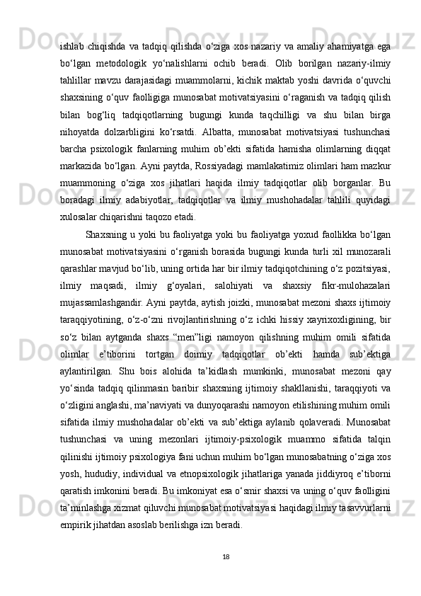 ishlab   chiqishda   va   tadqiq   qilishda   o‘ziga   xos   nazariy   va   amaliy   ahamiyatga   ega
bo‘lgan   metodologik   yo‘nalishlarni   ochib   beradi.   Olib   borilgan   nazariy-ilmiy
tahlillar  mavzu darajasidagi  muammolarni, kichik maktab yoshi  davrida o‘quvchi
shaxsining o‘quv faolligiga munosabat motivatsiyasini  o‘raganish va tadqiq qilish
bilan   bog‘liq   tadqiqotlarning   bugungi   kunda   taqchilligi   va   shu   bilan   birga
nihoyatda   dolzarbligini   ko‘rsatdi.   Albatta,   munosabat   motivatsiyasi   tushunchasi
barcha   psixologik   fanlarning   muhim   ob’ekti   sifatida   hamisha   olimlarning   diqqat
markazida bo‘lgan. Ayni paytda, Rossiyadagi mamlakatimiz olimlari ham mazkur
muammoning   o‘ziga   xos   jihatlari   haqida   ilmiy   tadqiqotlar   olib   borganlar.   Bu
boradagi   ilmiy   adabiyotlar,   tadqiqotlar   va   ilmiy   mushohadalar   tahlili   quyidagi
xulosalar chiqarishni taqozo etadi.
Shaxsning  u yoki   bu faoliyatga yoki   bu faoliyatga  yoxud faollikka bo‘lgan
munosabat  motivatsiyasini  o‘rganish   borasida  bugungi  kunda  turli   xil   munozarali
qarashlar mavjud bo‘lib, uning ortida har bir ilmiy tadqiqotchining o‘z pozitsiyasi,
ilmiy   maqsadi,   ilmiy   g‘oyalari,   salohiyati   va   shaxsiy   fikr-mulohazalari
mujassamlashgandir. Ayni paytda, aytish joizki, munosabat mezoni shaxs ijtimoiy
taraqqiyotining,   o‘z-o‘zni   rivojlantirishning   o‘z   ichki   hissiy   xayrixoxligining,   bir
so‘z   bilan   aytganda   shaxs   “men”ligi   namoyon   qilishning   muhim   omili   sifatida
olimlar   e’tiborini   tortgan   doimiy   tadqiqotlar   ob’ekti   hamda   sub’ektiga
aylantirilgan.   Shu   bois   alohida   ta’kidlash   mumkinki,   munosabat   mezoni   qay
yo‘sinda   tadqiq   qilinmasin   baribir   shaxsning   ijtimoiy   shakllanishi,   taraqqiyoti   va
o‘zligini anglashi, ma’naviyati va dunyoqarashi namoyon etilishining muhim omili
sifatida   ilmiy   mushohadalar   ob’ekti   va   sub’ektiga   aylanib   qolaveradi.   Munosabat
tushunchasi   va   uning   mezonlari   ijtimoiy-psixologik   muammo   sifatida   talqin
qilinishi ijtimoiy psixologiya fani uchun muhim bo‘lgan munosabatning o‘ziga xos
yosh, hududiy, individual  va etnopsixologik  jihatlariga yanada  jiddiyroq e’tiborni
qaratish imkonini beradi. Bu imkoniyat esa o‘smir shaxsi va uning o‘quv faolligini
ta’minlashga xizmat qiluvchi munosabat motivatsiyasi haqidagi ilmiy tasavvurlarni
empirik jihatdan asoslab berilishga izn beradi.
18 