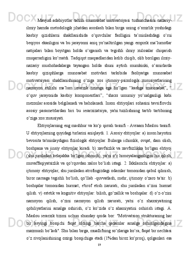 Mavjud   adabiyotlar   tahlili   munosabat   motivatsiyasi   tushunchasini   nazariy-
ilmiy hamda metodologik jihatdan asoslash  bilan birga uning o‘smirlik yoshidagi
kasbiy   qizishlarni   shakllanishida   o‘quvchilar   faolligini   ta’minlashdagi   o‘rni
beqiyos ekanligini va bu jarayonni  aniq yo‘naltirilgan yangi  empirik ma’lumotlar
natijalari   bilan   boyitgan   holda   o‘rganish   va   tegishli   ilmiy   xulosalar   chiqarish
muqarrarligini ko‘rsatdi. Tadqiqot maqsadlaridan kelib chiqib, olib borilgan ilmiy-
nazariy   mushohadalarga   tayangan   holda   shuni   aytish   mumkinki,   o‘smirlarda
kasbiy   qiziqshlarga   munosabat   motivlari   tarkibida   faoliyatga   munosabat
motivatsiyasi   shakllanishining   o‘ziga   xos   ijtimoiy-psixologik   xususiyatlarining
namoyon   etilishi   ma’lum   ierarxik   tizimga   ega   bo‘lgan   “kasbga   munosabat”,   “
o‘quv   jarayonida   kasbiy   komponentlari”,   “shaxs   umumiy   yo‘nalganligi   kabi
mezonlar asosida belgilanadi va baholanadi. Inson ehtiyojlari sohasini tavsiflovchi
asosiy   parametrlardan   biri   bu   ierarxizatsiya,   ya'ni.tuzilishning   tartib   tartibining
o‘ziga xos xususiyati. 
Ehtiyojlarning eng mashhur va ko‘p qirrali tasnifi - Avraam Maslou tasnifi.
U ehtiyojlarning quyidagi turlarini aniqlaydi. 1. Asosiy ehtiyojlar: a) inson hayotini
bevosita   ta'minlaydigan   fiziologik   ehtiyojlar.   Bularga   ichimlik,   ovqat,   dam   olish,
boshpana   va   jinsiy   ehtiyojlar   kiradi.   b)   xavfsizlik  va   xavfsizlikka   bo‘lgan   ehtiyoj
(shu jumladan kelajakka bo‘lgan ishonch), ya'ni o‘z himoyalanganligini his qilish,
muvaffaqiyatsizlik va qo‘rquvdan xalos bo‘lish istagi. 2. Ikkilamchi  ehtiyojlar:  a)
ijtimoiy ehtiyojlar, shu jumladan atrofingizdagi odamlar tomonidan qabul qilinish,
biror   narsaga   tegishli   bo‘lish,   qo‘llab   -quvvatlash,   mehr,   ijtimoiy   o‘zaro   ta'sir.   b)
boshqalar   tomonidan   hurmat,   e'tirof   etish   zarurati,   shu   jumladan   o‘zini   hurmat
qilish. v) estetik va kognitiv ehtiyojlar: bilish, go‘zallik va boshqalar. d) o‘z-o‘zini
namoyon   qilish,   o‘zini   namoyon   qilish   zarurati,   ya'ni   o‘z   shaxsiyatining
qobiliyatlarini   amalga   oshirish,   o‘z   ko‘zida   o‘z   ahamiyatini   oshirish   istagi.   A.
Maslou   ierarxik   tizimi   uchun   shunday   qoida   bor:   "Motivatsion   strukturaning   har
bir   keyingi   bosqichi   faqat   oldingi   barcha   qadamlar   amalga   oshirilgandagina
mazmunli bo‘ladi". Shu bilan birga, muallifning so‘zlariga ko‘ra, faqat bir nechtasi
o‘z rivojlanishining oxirgi bosqichiga etadi (1%dan biroz ko‘proq), qolganlari esa
19 