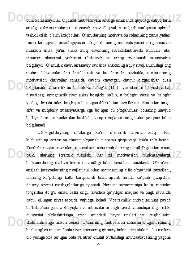 buni xohlamaydilar. Optimal motivatsiyani amalga oshirishda quyidagi ehtiyojlarni
amalga oshirish muhim rol o‘ynaydi: muvaffaqiyat, e'tirof, ish vao‘qishni optimal
tashkil etish, o‘sish istiqbollari. O‘smirlarning motivatsion sohasining xususiyatlari
Inson   taraqqiyoti   psixologiyasini   o‘rganish   uning   motivatsiyasini   o‘rganmasdan
mumkin   emas,   ya'ni.   shaxs   xulq   -atvorining   harakatlantiruvchi   kuchlari,   ular
umuman   shaxsiyat   yadrosini   ifodalaydi   va   uning   rivojlanish   xususiyatini
belgilaydi. O‘smirlik davri an'anaviy ravishda shaxsning aqliy rivojlanishidagi eng
muhim   lahzalardan   biri   hisoblanadi   va   bu,   birinchi   navbatda,   o‘smirlarning
motivatsion   ehtiyojlar   sohasida   davom   etayotgan   chuqur   o‘zgarishlar   bilan
belgilanadi.   O‘smirlik-bu   bolalik   va   balog'at   (11-12   yoshdan   16-17   yoshgacha)
o‘rtasidagi   ontogenetik   rivojlanish   bosqichi   bo‘lib,   u   balog'at   yoshi   va   balog'at
yoshiga kirishi  bilan bog'liq sifat  o‘zgarishlari bilan tavsiflanadi. Shu bilan birga,
sifat   va   miqdoriy   xususiyatlarga   ega   bo‘lgan   bu   o‘zgarishlar,   bolaning   mavjud
bo‘lgan   birinchi   kunlaridan   boshlab,   uning   rivojlanishining   butun   jarayoni   bilan
belgilanadi. 
L.S.Vigotskiyning   so‘zlariga   ko‘ra,   o‘smirlik   davrida   xulq   -atvor
kuchlarining   keskin   va   chuqur   o‘zgarishi   nisbatan   qisqa   vaqt   ichida   ro‘y   beradi.
Tuzilishi   nuqtai   nazaridan,  motivatsion  soha   motivlarning  parallelligi   bilan   emas,
balki   ularning   ierarxik   tuzilishi,   har   xil   motivatsion   tendentsiyalarga
bo‘ysunishning   ma'lum   tizimi   mavjudligi   bilan   tavsiflana   boshlaydi.   O‘z-o‘zini
anglash   jarayonlarining   rivojlanishi   bilan   motivlarning   sifat   o‘zgarishi   kuzatiladi,
ularning   ko‘pchiligi   katta   barqarorlik   bilan   ajralib   turadi,   ko‘plab   qiziqishlar
doimiy   sevimli   mashg'ulotlariga   aylanadi.   Harakat   mexanizmiga   ko‘ra,   motivlar
to‘g'ridan   -to‘g'ri   emas,   balki   ongli   ravishda   qo‘yilgan   maqsad   va   ongli   ravishda
qabul   qilingan   niyat   asosida   vujudga   keladi.   Vositachilik   ehtiyojlarining   paydo
bo‘lishio‘smirga o‘z ehtiyojlari va intilishlarini ongli ravishda boshqarishga, ichki
dunyosini   o‘zlashtirishga,   uzoq   muddatli   hayot   rejalari   va   istiqbollarini
shakllantirishga   imkon   beradi.   O‘smirning   motivatsion   sohasini   o‘zgartirishning
boshlang'ich nuqtasi "bola rivojlanishining ijtimoiy holati" deb ataladi - bu ma'lum
bir  yoshga xos bo‘lgan bola va atrof -muhit  o‘rtasidagi  munosabatlarning yagona
20 