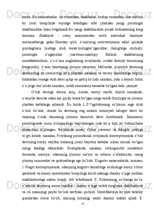 tizimi. Bu munosabatlar, bir tomondan, shakllansa, boshqa tomondan, ular ma'lum
bir   yosh   bosqichida   vujudga   keladigan   sifat   jihatidan   yangi   psixologik
shakllanishlar  bilan belgilanadi.Bu yangi shakllanishlar  psixik hodisalarning keng
doirasini   ifodalaydi   -   ruhiy   jarayonlardan   tortib   individual   shaxsiyat
xususiyatlariga   qadar.Shunday   qilib,   o‘smirning   motivatsiyasini   tahlil   qilishda
quyidagilarni   hisobga   olish   kerak.biologiko‘zgarishlar   (balog'atga   etishish);
psixologik   o‘zgarishlar   (mavhum-mantiqiy   fikrlash   shakllarining
murakkablashishi,   o‘z-o‘zini   anglashning   rivojlanishi,   irodali   faoliyat   doirasining
kengayishi);   o‘smir   hayotining   ijtimoiy   mazmuni.   Ma'lumki,   o‘smirlik   davrining
davomiyligi   va   intensivligi   ko‘p   jihatdan   madaniy   va   tarixiy   sharoitlarga   bog'liq:
bolalikdan voyaga etish davri qisqa va qattiq bo‘lishi mumkin, yoki u deyarli butun
o‘n yilga cho‘zilishi mumkin, xuddi zamonaviy sanoatda bo‘lgani kabi. jamiyat. 
O‘tish   davriga   ehtiyoj   aniq.   Aslida,   asosiy   vazifa,   deyish   mumkinki,
o‘smirlik davrida odam hal qilishi kerak bo‘lgan mega vazifa-fiziologik va ijtimoiy
jihatdan   kattalarga   aylanish.   Bu   holda   L.S.Vigotskiyning   so‘zlarini   esga   olish
o‘rinli   bo‘ladi,   chunki   bu   davrning   eng   muhim   xususiyati   balog'at   davri   bir
vaqtning   o‘zida   shaxsning   ijtimoiy   kamoloti   davri   hisoblanadi.   Zamonaviy
psixologiyada   inson   rivojlanishiga   bag'ishlangan   juda   ko‘p   turli   xil   tushunchalar
allaqachon   to‘plangan.   Ba'zilarida   asosiy   e'tibor   jismoniy   va   balog'at   yoshiga
to‘g'ri keladi: masalan, Freydning psixoseksual  rivojlanish kontseptsiyasida  o‘tish
davrining   asosiy   vazifasi   bolaning   jinsiy   hayotini   kattalar   uchun   normal   bo‘lgan
oxirgi   shaklga   etkazishdir.   Boshqalarda,   masalan,   sotsiogenetik   yondashuv
doirasida,   asosiysi,   odamning   ijtimoiy   me'yor   va   rollarni   o‘zlashtirishi,   uning
ijtimoiy munosabat va qadriyatlarga ega bo‘lishi. Kognitiv nazariyalarda, xususan,
J. Piaget kontseptsiyasida, odamning kognitiv kamolotga erishishiga asosiy e'tibor
qaratiladi va rasmiy operatsiyalar bosqichiga kirish odamga shaxsiy o‘ziga xoslikni
shakllantirishga   imkon   beradi,   deb   ta'kidlanadi.   E.   Eriksonning   so‘zlariga   ko‘ra,
o‘smirlik davrining asosiy vazifasi - shaxsiy o‘ziga xoslik tuyg'usini shakllantirish
va   rol   noaniqligi   paydo   bo‘lish   xavfidan   qochish.   Identifikatsiya   ko‘plab   tarkibiy
qismlardan   iborat   bo‘lib,   ularning   butunligi   yaxlit   shaxsni   tashkil   qiladi.   E.
21 