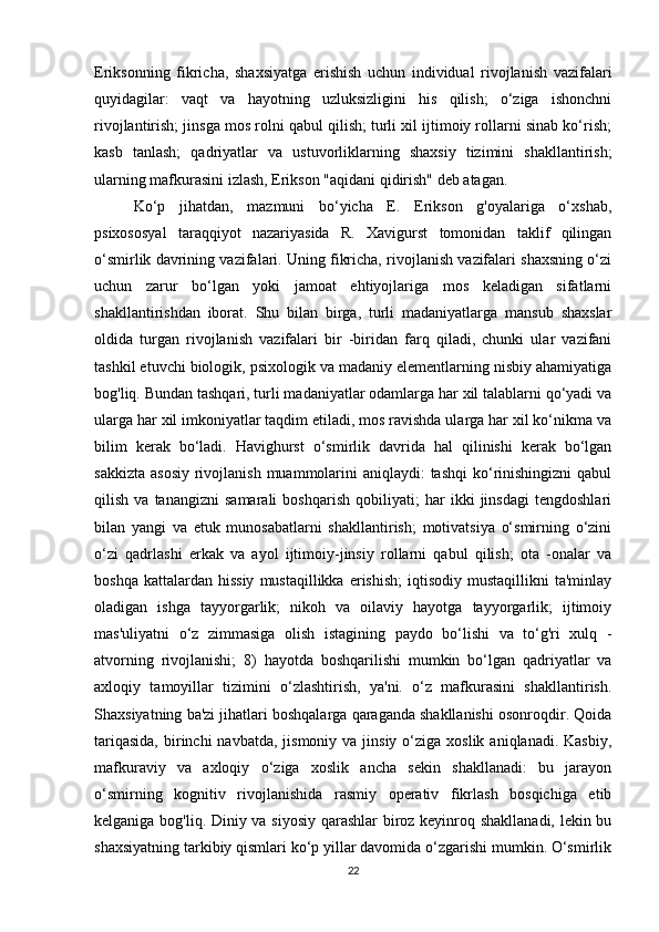 Eriksonning   fikricha,   shaxsiyatga   erishish   uchun   individual   rivojlanish   vazifalari
quyidagilar:   vaqt   va   hayotning   uzluksizligini   his   qilish;   o‘ziga   ishonchni
rivojlantirish; jinsga mos rolni qabul qilish; turli xil ijtimoiy rollarni sinab ko‘rish;
kasb   tanlash;   qadriyatlar   va   ustuvorliklarning   shaxsiy   tizimini   shakllantirish;
ularning mafkurasini izlash, Erikson "aqidani qidirish" deb atagan. 
Ko‘p   jihatdan,   mazmuni   bo‘yicha   E.   Erikson   g'oyalariga   o‘xshab,
psixososyal   taraqqiyot   nazariyasida   R.   Xavigurst   tomonidan   taklif   qilingan
o‘smirlik davrining vazifalari. Uning fikricha, rivojlanish vazifalari shaxsning o‘zi
uchun   zarur   bo‘lgan   yoki   jamoat   ehtiyojlariga   mos   keladigan   sifatlarni
shakllantirishdan   iborat.   Shu   bilan   birga,   turli   madaniyatlarga   mansub   shaxslar
oldida   turgan   rivojlanish   vazifalari   bir   -biridan   farq   qiladi,   chunki   ular   vazifani
tashkil etuvchi biologik, psixologik va madaniy elementlarning nisbiy ahamiyatiga
bog'liq. Bundan tashqari, turli madaniyatlar odamlarga har xil talablarni qo‘yadi va
ularga har xil imkoniyatlar taqdim etiladi, mos ravishda ularga har xil ko‘nikma va
bilim   kerak   bo‘ladi.   Havighurst   o‘smirlik   davrida   hal   qilinishi   kerak   bo‘lgan
sakkizta  asosiy  rivojlanish  muammolarini  aniqlaydi:  tashqi  ko‘rinishingizni  qabul
qilish   va   tanangizni   samarali   boshqarish   qobiliyati;   har   ikki   jinsdagi   tengdoshlari
bilan   yangi   va   etuk   munosabatlarni   shakllantirish;   motivatsiya   o‘smirning   o‘zini
o‘zi   qadrlashi   erkak   va   ayol   ijtimoiy-jinsiy   rollarni   qabul   qilish;   ota   -onalar   va
boshqa  kattalardan  hissiy  mustaqillikka   erishish;  iqtisodiy  mustaqillikni  ta'minlay
oladigan   ishga   tayyorgarlik;   nikoh   va   oilaviy   hayotga   tayyorgarlik;   ijtimoiy
mas'uliyatni   o‘z   zimmasiga   olish   istagining   paydo   bo‘lishi   va   to‘g'ri   xulq   -
atvorning   rivojlanishi;   8)   hayotda   boshqarilishi   mumkin   bo‘lgan   qadriyatlar   va
axloqiy   tamoyillar   tizimini   o‘zlashtirish,   ya'ni.   o‘z   mafkurasini   shakllantirish.
Shaxsiyatning ba'zi jihatlari boshqalarga qaraganda shakllanishi osonroqdir. Qoida
tariqasida,   birinchi   navbatda,  jismoniy  va  jinsiy  o‘ziga  xoslik  aniqlanadi.  Kasbiy,
mafkuraviy   va   axloqiy   o‘ziga   xoslik   ancha   sekin   shakllanadi:   bu   jarayon
o‘smirning   kognitiv   rivojlanishida   rasmiy   operativ   fikrlash   bosqichiga   etib
kelganiga bog'liq. Diniy va siyosiy qarashlar  biroz keyinroq shakllanadi, lekin bu
shaxsiyatning tarkibiy qismlari ko‘p yillar davomida o‘zgarishi mumkin. O‘smirlik
22 