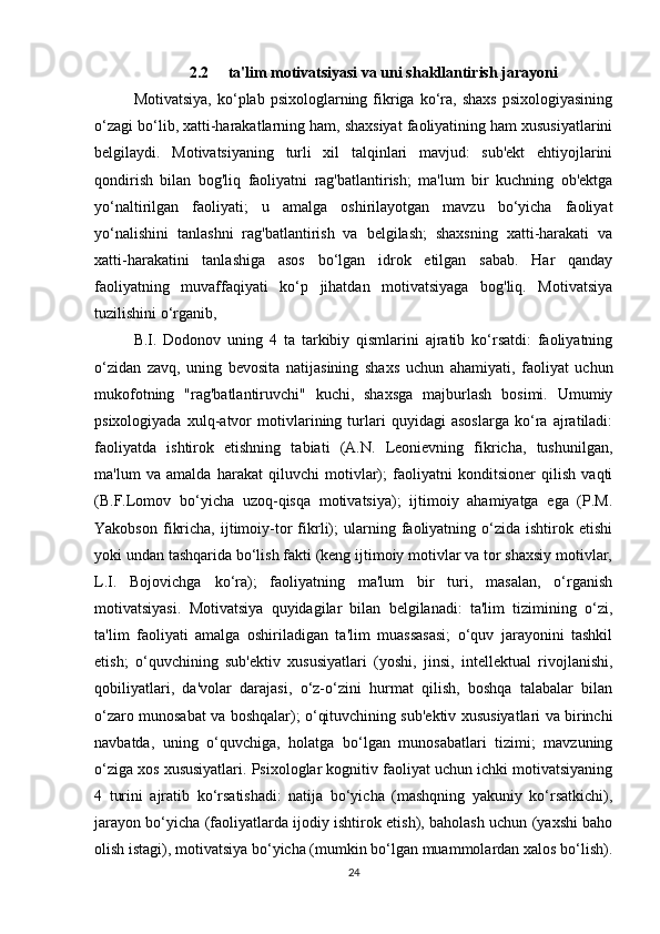 2.2     ta'lim motivatsiyasi va uni shakllantirish jarayoni
Motivatsiya,   ko‘plab  psixologlarning  fikriga   ko‘ra,  shaxs  psixologiyasining
o‘zagi bo‘lib, xatti-harakatlarning ham, shaxsiyat faoliyatining ham xususiyatlarini
belgilaydi.   Motivatsiyaning   turli   xil   talqinlari   mavjud:   sub'ekt   ehtiyojlarini
qondirish   bilan   bog'liq   faoliyatni   rag'batlantirish;   ma'lum   bir   kuchning   ob'ektga
yo‘naltirilgan   faoliyati;   u   amalga   oshirilayotgan   mavzu   bo‘yicha   faoliyat
yo‘nalishini   tanlashni   rag'batlantirish   va   belgilash;   shaxsning   xatti-harakati   va
xatti-harakatini   tanlashiga   asos   bo‘lgan   idrok   etilgan   sabab.   Har   qanday
faoliyatning   muvaffaqiyati   ko‘p   jihatdan   motivatsiyaga   bog'liq.   Motivatsiya
tuzilishini o‘rganib, 
B.I.   Dodonov   uning   4   ta   tarkibiy   qismlarini   ajratib   ko‘rsatdi:   faoliyatning
o‘zidan   zavq,   uning   bevosita   natijasining   shaxs   uchun   ahamiyati,   faoliyat   uchun
mukofotning   "rag'batlantiruvchi"   kuchi,   shaxsga   majburlash   bosimi.   Umumiy
psixologiyada   xulq-atvor   motivlarining   turlari   quyidagi   asoslarga   ko‘ra   ajratiladi:
faoliyatda   ishtirok   etishning   tabiati   (A.N.   Leonievning   fikricha,   tushunilgan,
ma'lum   va   amalda   harakat   qiluvchi   motivlar);   faoliyatni   konditsioner   qilish   vaqti
(B.F.Lomov   bo‘yicha   uzoq-qisqa   motivatsiya);   ijtimoiy   ahamiyatga   ega   (P.M.
Yakobson   fikricha,   ijtimoiy-tor   fikrli);   ularning   faoliyatning  o‘zida  ishtirok   etishi
yoki undan tashqarida bo‘lish fakti (keng ijtimoiy motivlar va tor shaxsiy motivlar,
L.I.   Bojovichga   ko‘ra);   faoliyatning   ma'lum   bir   turi,   masalan,   o‘rganish
motivatsiyasi.   Motivatsiya   quyidagilar   bilan   belgilanadi:   ta'lim   tizimining   o‘zi,
ta'lim   faoliyati   amalga   oshiriladigan   ta'lim   muassasasi;   o‘quv   jarayonini   tashkil
etish;   o‘quvchining   sub'ektiv   xususiyatlari   (yoshi,   jinsi,   intellektual   rivojlanishi,
qobiliyatlari,   da'volar   darajasi,   o‘z-o‘zini   hurmat   qilish,   boshqa   talabalar   bilan
o‘zaro munosabat va boshqalar); o‘qituvchining sub'ektiv xususiyatlari va birinchi
navbatda,   uning   o‘quvchiga,   holatga   bo‘lgan   munosabatlari   tizimi;   mavzuning
o‘ziga xos xususiyatlari. Psixologlar kognitiv faoliyat uchun ichki motivatsiyaning
4   turini   ajratib   ko‘rsatishadi:   natija   bo‘yicha   (mashqning   yakuniy   ko‘rsatkichi),
jarayon bo‘yicha (faoliyatlarda ijodiy ishtirok etish), baholash uchun (yaxshi baho
olish istagi), motivatsiya bo‘yicha (mumkin bo‘lgan muammolardan xalos bo‘lish).
24 