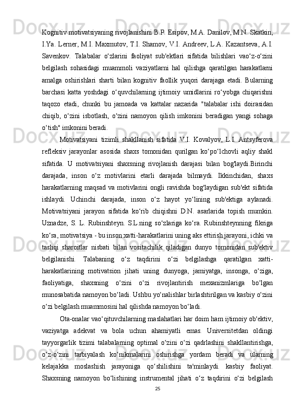 Kognitiv motivatsiyaning rivojlanishini B.P. Esipov, M.A. Danilov, M.N. Skatkin,
I.Ya.   Lerner,   M.I.   Maxmutov,   T.I.   Shamov,   V.I.   Andreev,   L.A.   Kazantseva,   A.I.
Savenkov.   Talabalar   o‘zlarini   faoliyat   sub'ektlari   sifatida   bilishlari   vao‘z-o‘zini
belgilash   sohasidagi   muammoli   vaziyatlarni   hal   qilishga   qaratilgan   harakatlarni
amalga   oshirishlari   sharti   bilan   kognitiv   faollik   yuqori   darajaga   etadi.   Bularning
barchasi   katta   yoshdagi   o‘quvchilarning   ijtimoiy   umidlarini   ro‘yobga   chiqarishni
taqozo   etadi,   chunki   bu   jamoada   va   kattalar   nazarida   "talabalar   ishi   doirasidan
chiqib,   o‘zini   isbotlash,   o‘zini   namoyon   qilish   imkonini   beradigan   yangi   sohaga
o‘tish" imkonini beradi. 
Motivatsiyani   tizimli   shakllanish   sifatida   V.I.   Kovalyov,   L.I.   Antsyferova
refleksiv   jarayonlar   asosida   shaxs   tomonidan   qurilgan   ko‘po‘lchovli   aqliy   shakl
sifatida.   U   motivatsiyani   shaxsning   rivojlanish   darajasi   bilan   bog'laydi.Birinchi
darajada,   inson   o‘z   motivlarini   etarli   darajada   bilmaydi.   Ikkinchidan,   shaxs
harakatlarning   maqsad   va   motivlarini   ongli   ravishda   bog'laydigan   sub'ekt   sifatida
ishlaydi.   Uchinchi   darajada,   inson   o‘z   hayot   yo‘lining   sub'ektiga   aylanadi.
Motivatsiyani   jarayon   sifatida   ko‘rib   chiqishni   D.N.   asarlarida   topish   mumkin.
Uznadze,   S.   L.   Rubinshteyn.   S.L.ning   so‘zlariga   ko‘ra.   Rubinshteynning   fikriga
ko‘ra, motivatsiya - bu inson xatti-harakatlarini uning aks ettirish jarayoni, ichki va
tashqi   sharoitlar   nisbati   bilan   vositachilik   qiladigan   dunyo   tomonidan   sub'ektiv
belgilanishi.   Talabaning   o‘z   taqdirini   o‘zi   belgilashga   qaratilgan   xatti-
harakatlarining   motivatsion   jihati   uning   dunyoga,   jamiyatga,   insonga,   o‘ziga,
faoliyatiga,   shaxsning   o‘zini   o‘zi   rivojlantirish   mexanizmlariga   bo‘lgan
munosabatida namoyon bo‘ladi. Ushbu yo‘nalishlar birlashtirilgan va kasbiy o‘zini
o‘zi belgilash muammosini hal qilishda namoyon bo‘ladi. 
Ota-onalar vao‘qituvchilarning maslahatlari har doim ham ijtimoiy ob'ektiv,
vaziyatga   adekvat   va   bola   uchun   ahamiyatli   emas.   Universitetdan   oldingi
tayyorgarlik   tizimi   talabalarning   optimal   o‘zini   o‘zi   qadrlashini   shakllantirishga,
o‘z-o‘zini   tarbiyalash   ko‘nikmalarini   oshirishga   yordam   beradi   va   ularning
kelajakka   moslashish   jarayoniga   qo‘shilishini   ta'minlaydi.   kasbiy   faoliyat.
Shaxsning   namoyon   bo‘lishining   instrumental   jihati   o‘z   taqdirini   o‘zi   belgilash
25 