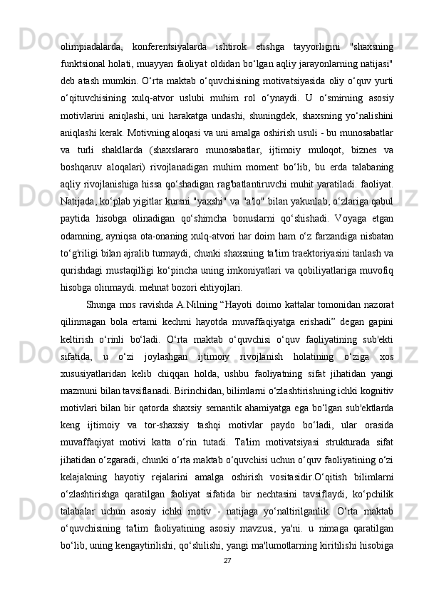 olimpiadalarda,   konferentsiyalarda   ishtirok   etishga   tayyorligini   "shaxsning
funktsional holati, muayyan faoliyat oldidan bo‘lgan aqliy jarayonlarning natijasi"
deb  atash   mumkin.  O‘rta  maktab  o‘quvchisining  motivatsiyasida   oliy  o‘quv  yurti
o‘qituvchisining   xulq-atvor   uslubi   muhim   rol   o‘ynaydi.   U   o‘smirning   asosiy
motivlarini   aniqlashi,   uni   harakatga   undashi,   shuningdek,   shaxsning   yo‘nalishini
aniqlashi kerak. Motivning aloqasi va uni amalga oshirish usuli - bu munosabatlar
va   turli   shakllarda   (shaxslararo   munosabatlar,   ijtimoiy   muloqot,   biznes   va
boshqaruv   aloqalari)   rivojlanadigan   muhim   moment   bo‘lib,   bu   erda   talabaning
aqliy rivojlanishiga hissa qo‘shadigan rag'batlantiruvchi muhit yaratiladi. faoliyat.
Natijada, ko‘plab yigitlar kursni "yaxshi" va "a'lo" bilan yakunlab, o‘zlariga qabul
paytida   hisobga   olinadigan   qo‘shimcha   bonuslarni   qo‘shishadi.   Voyaga   etgan
odamning, ayniqsa ota-onaning xulq-atvori har doim ham o‘z farzandiga nisbatan
to‘g'riligi bilan ajralib turmaydi, chunki shaxsning ta'lim traektoriyasini tanlash va
qurishdagi   mustaqilligi   ko‘pincha   uning   imkoniyatlari   va   qobiliyatlariga   muvofiq
hisobga olinmaydi. mehnat bozori ehtiyojlari. 
Shunga  mos  ravishda   A.Nilning  “Hayoti   doimo  kattalar  tomonidan  nazorat
qilinmagan   bola   ertami   kechmi   hayotda   muvaffaqiyatga   erishadi”   degan   gapini
keltirish   o‘rinli   bo‘ladi.   O‘rta   maktab   o‘quvchisi   o‘quv   faoliyatining   sub'ekti
sifatida,   u   o‘zi   joylashgan   ijtimoiy   rivojlanish   holatining   o‘ziga   xos
xususiyatlaridan   kelib   chiqqan   holda,   ushbu   faoliyatning   sifat   jihatidan   yangi
mazmuni bilan tavsiflanadi. Birinchidan, bilimlarni o‘zlashtirishning ichki kognitiv
motivlari   bilan  bir  qatorda shaxsiy  semantik  ahamiyatga  ega  bo‘lgan  sub'ektlarda
keng   ijtimoiy   va   tor-shaxsiy   tashqi   motivlar   paydo   bo‘ladi,   ular   orasida
muvaffaqiyat   motivi   katta   o‘rin   tutadi.   Ta'lim   motivatsiyasi   strukturada   sifat
jihatidan o‘zgaradi, chunki o‘rta maktab o‘quvchisi uchun o‘quv faoliyatining o‘zi
kelajakning   hayotiy   rejalarini   amalga   oshirish   vositasidir.O‘qitish   bilimlarni
o‘zlashtirishga   qaratilgan   faoliyat   sifatida   bir   nechtasini   tavsiflaydi,   ko‘pchilik
talabalar   uchun   asosiy   ichki   motiv   -   natijaga   yo‘naltirilganlik.   O‘rta   maktab
o‘quvchisining   ta'lim   faoliyatining   asosiy   mavzusi,   ya'ni.   u   nimaga   qaratilgan
bo‘lib, uning kengaytirilishi, qo‘shilishi, yangi ma'lumotlarning kiritilishi hisobiga
27 
