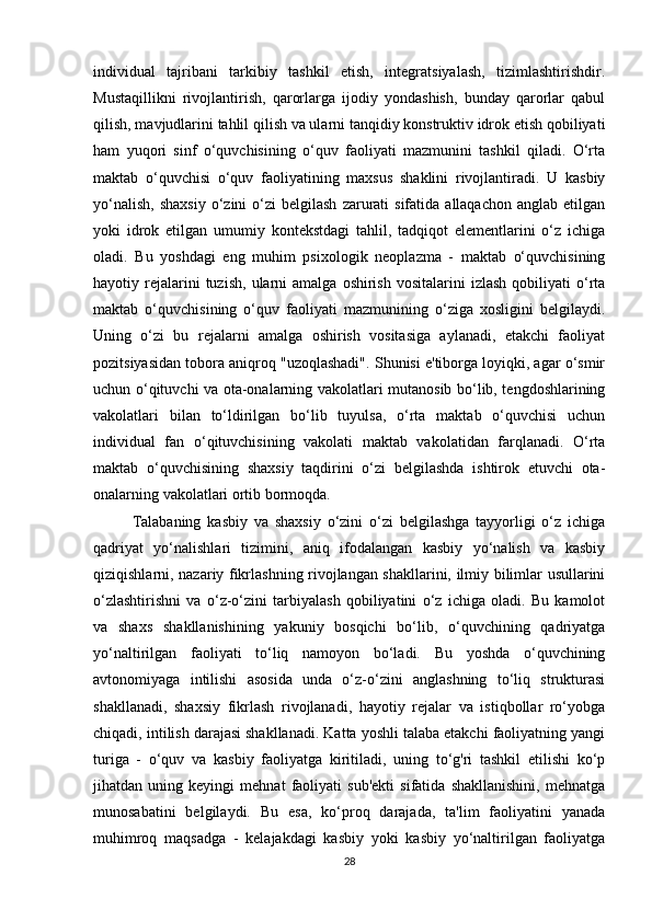individual   tajribani   tarkibiy   tashkil   etish,   integratsiyalash,   tizimlashtirishdir.
Mustaqillikni   rivojlantirish,   qarorlarga   ijodiy   yondashish,   bunday   qarorlar   qabul
qilish, mavjudlarini tahlil qilish va ularni tanqidiy konstruktiv idrok etish qobiliyati
ham   yuqori   sinf   o‘quvchisining   o‘quv   faoliyati   mazmunini   tashkil   qiladi.   O‘rta
maktab   o‘quvchisi   o‘quv   faoliyatining   maxsus   shaklini   rivojlantiradi.   U   kasbiy
yo‘nalish,   shaxsiy   o‘zini   o‘zi  belgilash   zarurati  sifatida  allaqachon   anglab  etilgan
yoki   idrok   etilgan   umumiy   kontekstdagi   tahlil,   tadqiqot   elementlarini   o‘z   ichiga
oladi.   Bu   yoshdagi   eng   muhim   psixologik   neoplazma   -   maktab   o‘quvchisining
hayotiy  rejalarini  tuzish,   ularni  amalga   oshirish   vositalarini   izlash   qobiliyati  o‘rta
maktab   o‘quvchisining   o‘quv   faoliyati   mazmunining   o‘ziga   xosligini   belgilaydi.
Uning   o‘zi   bu   rejalarni   amalga   oshirish   vositasiga   aylanadi,   etakchi   faoliyat
pozitsiyasidan tobora aniqroq "uzoqlashadi". Shunisi e'tiborga loyiqki, agar o‘smir
uchun o‘qituvchi va ota-onalarning vakolatlari mutanosib bo‘lib, tengdoshlarining
vakolatlari   bilan   to‘ldirilgan   bo‘lib   tuyulsa,   o‘rta   maktab   o‘quvchisi   uchun
individual   fan   o‘qituvchisining   vakolati   maktab   vakolatidan   farqlanadi.   O‘rta
maktab   o‘quvchisining   shaxsiy   taqdirini   o‘zi   belgilashda   ishtirok   etuvchi   ota-
onalarning vakolatlari ortib bormoqda. 
Talabaning   kasbiy   va   shaxsiy   o‘zini   o‘zi   belgilashga   tayyorligi   o‘z   ichiga
qadriyat   yo‘nalishlari   tizimini,   aniq   ifodalangan   kasbiy   yo‘nalish   va   kasbiy
qiziqishlarni, nazariy fikrlashning rivojlangan shakllarini, ilmiy bilimlar usullarini
o‘zlashtirishni   va   o‘z-o‘zini   tarbiyalash   qobiliyatini   o‘z   ichiga   oladi.   Bu   kamolot
va   shaxs   shakllanishining   yakuniy   bosqichi   bo‘lib,   o‘quvchining   qadriyatga
yo‘naltirilgan   faoliyati   to‘liq   namoyon   bo‘ladi.   Bu   yoshda   o‘quvchining
avtonomiyaga   intilishi   asosida   unda   o‘z-o‘zini   anglashning   to‘liq   strukturasi
shakllanadi,   shaxsiy   fikrlash   rivojlanadi,   hayotiy   rejalar   va   istiqbollar   ro‘yobga
chiqadi, intilish darajasi shakllanadi. Katta yoshli talaba etakchi faoliyatning yangi
turiga   -   o‘quv   va   kasbiy   faoliyatga   kiritiladi,   uning   to‘g'ri   tashkil   etilishi   ko‘p
jihatdan   uning   keyingi   mehnat   faoliyati   sub'ekti   sifatida   shakllanishini,   mehnatga
munosabatini   belgilaydi.   Bu   esa,   ko‘proq   darajada,   ta'lim   faoliyatini   yanada
muhimroq   maqsadga   -   kelajakdagi   kasbiy   yoki   kasbiy   yo‘naltirilgan   faoliyatga
28 