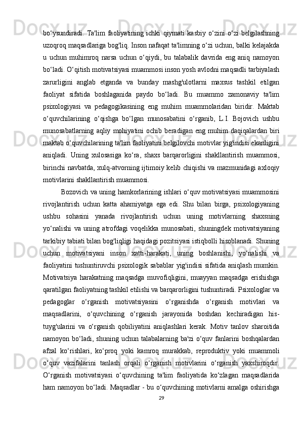 bo‘ysundiradi.   Ta'lim   faoliyatining   ichki   qiymati   kasbiy   o‘zini   o‘zi   belgilashning
uzoqroq maqsadlariga bog'liq. Inson nafaqat ta'limning o‘zi uchun, balki kelajakda
u   uchun   muhimroq   narsa   uchun   o‘qiydi,   bu   talabalik   davrida   eng   aniq   namoyon
bo‘ladi. O‘qitish motivatsiyasi muammosi inson yosh avlodni maqsadli tarbiyalash
zarurligini   anglab   etganda   va   bunday   mashg'ulotlarni   maxsus   tashkil   etilgan
faoliyat   sifatida   boshlaganida   paydo   bo‘ladi.   Bu   muammo   zamonaviy   ta'lim
psixologiyasi   va   pedagogikasining   eng   muhim   muammolaridan   biridir.   Maktab
o‘quvchilarining   o‘qishga   bo‘lgan   munosabatini   o‘rganib,   L.I.   Bojovich   ushbu
munosabatlarning   aqliy   mohiyatini   ochib   beradigan   eng   muhim   daqiqalardan   biri
maktab o‘quvchilarining ta'lim faoliyatini belgilovchi motivlar yig'indisi ekanligini
aniqladi.   Uning   xulosasiga   ko‘ra,   shaxs   barqarorligini   shakllantirish   muammosi,
birinchi  navbatda, xulq-atvorning ijtimoiy kelib chiqishi  va mazmunidagi  axloqiy
motivlarini shakllantirish muammosi. 
Bozovich va uning hamkorlarining ishlari o‘quv motivatsiyasi muammosini
rivojlantirish   uchun   katta   ahamiyatga   ega   edi.   Shu   bilan   birga,   psixologiyaning
ushbu   sohasini   yanada   rivojlantirish   uchun   uning   motivlarning   shaxsning
yo‘nalishi   va   uning   atrofdagi   voqelikka   munosabati,   shuningdek   motivatsiyaning
tarkibiy tabiati bilan bog'liqligi haqidagi pozitsiyasi istiqbolli hisoblanadi. Shuning
uchun   motivatsiyani   inson   xatti-harakati,   uning   boshlanishi,   yo‘nalishi   va
faoliyatini  tushuntiruvchi psixologik sabablar  yig'indisi  sifatida aniqlash mumkin.
Motivatsiya   harakatning   maqsadga   muvofiqligini,   muayyan   maqsadga   erishishga
qaratilgan faoliyatning tashkil etilishi va barqarorligini tushuntiradi. Psixologlar va
pedagoglar   o‘rganish   motivatsiyasini   o‘rganishda   o‘rganish   motivlari   va
maqsadlarini,   o‘quvchining   o‘rganish   jarayonida   boshdan   kechiradigan   his-
tuyg'ularini   va   o‘rganish   qobiliyatini   aniqlashlari   kerak.   Motiv   tanlov   sharoitida
namoyon  bo‘ladi,  shuning   uchun  talabalarning  ba'zi  o‘quv  fanlarini  boshqalardan
afzal   ko‘rishlari,   ko‘proq   yoki   kamroq   murakkab,   reproduktiv   yoki   muammoli
o‘quv   vazifalarini   tanlash   orqali   o‘rganish   motivlarini   o‘rganish   yaxshiroqdir.
O‘rganish   motivatsiyasi   o‘quvchining   ta'lim   faoliyatida   ko‘zlagan   maqsadlarida
ham namoyon bo‘ladi. Maqsadlar - bu o‘quvchining motivlarni amalga oshirishga
29 