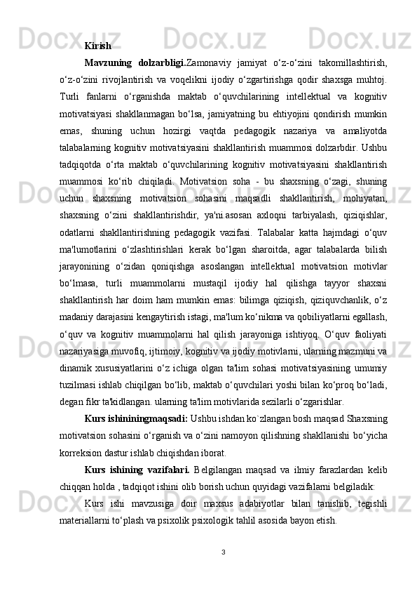 Kirish
Mavzuning   dolzarbligi. Zamonaviy   jamiyat   o‘z-o‘zini   takomillashtirish,
o‘z-o‘zini   rivojlantirish   va   voqelikni   ijodiy   o‘zgartirishga   qodir   shaxsga   muhtoj.
Turli   fanlarni   o‘rganishda   maktab   o‘quvchilarining   intellektual   va   kognitiv
motivatsiyasi   shakllanmagan   bo‘lsa,   jamiyatning   bu   ehtiyojini   qondirish   mumkin
emas,   shuning   uchun   hozirgi   vaqtda   pedagogik   nazariya   va   amaliyotda
talabalarning kognitiv motivatsiyasini shakllantirish muammosi dolzarbdir. Ushbu
tadqiqotda   o‘rta   maktab   o‘quvchilarining   kognitiv   motivatsiyasini   shakllantirish
muammosi   ko‘rib   chiqiladi.   Motivatsion   soha   -   bu   shaxsning   o‘zagi,   shuning
uchun   shaxsning   motivatsion   sohasini   maqsadli   shakllantirish,   mohiyatan,
shaxsning   o‘zini   shakllantirishdir,   ya'ni.asosan   axloqni   tarbiyalash,   qiziqishlar,
odatlarni   shakllantirishning   pedagogik   vazifasi.   Talabalar   katta   hajmdagi   o‘quv
ma'lumotlarini   o‘zlashtirishlari   kerak   bo‘lgan   sharoitda,   agar   talabalarda   bilish
jarayonining   o‘zidan   qoniqishga   asoslangan   intellektual   motivatsion   motivlar
bo‘lmasa,   turli   muammolarni   mustaqil   ijodiy   hal   qilishga   tayyor   shaxsni
shakllantirish   har   doim   ham   mumkin   emas:   bilimga   qiziqish,   qiziquvchanlik,   o‘z
madaniy darajasini kengaytirish istagi, ma'lum ko‘nikma va qobiliyatlarni egallash,
o‘quv   va   kognitiv   muammolarni   hal   qilish   jarayoniga   ishtiyoq.   O‘quv   faoliyati
nazariyasiga muvofiq, ijtimoiy, kognitiv va ijodiy motivlarni, ularning mazmuni va
dinamik   xususiyatlarini   o‘z   ichiga   olgan   ta'lim   sohasi   motivatsiyasining   umumiy
tuzilmasi ishlab chiqilgan bo‘lib, maktab o‘quvchilari yoshi bilan ko‘proq bo‘ladi,
degan fikr ta'kidlangan. ularning ta'lim motivlarida sezilarli o‘zgarishlar. 
Kurs ishininingmaqsadi:  Ushbu ishdan ko`zlangan bosh maqsad  Shaxsning
motivatsion sohasini o‘rganish va o‘zini namoyon qilishning shakllanishi   bo‘yicha
korreksion dastur ishlab chiqishdan iborat.
Kurs   ishining   vazifalari.   Belgilangan   maqsad   va   ilmiy   farazlardan   kelib
chiqqan holda , tadqiqot ishini olib borish uchun quyidagi vazifalarni belgiladik: 
Kurs   ishi   mavzusiga   doir   maxsus   adabiyotlar   bilan   tanishib,   tegishli
materiallarni to‘plash va psixolik psixologik tahlil asosida bayon etish. 
3 
