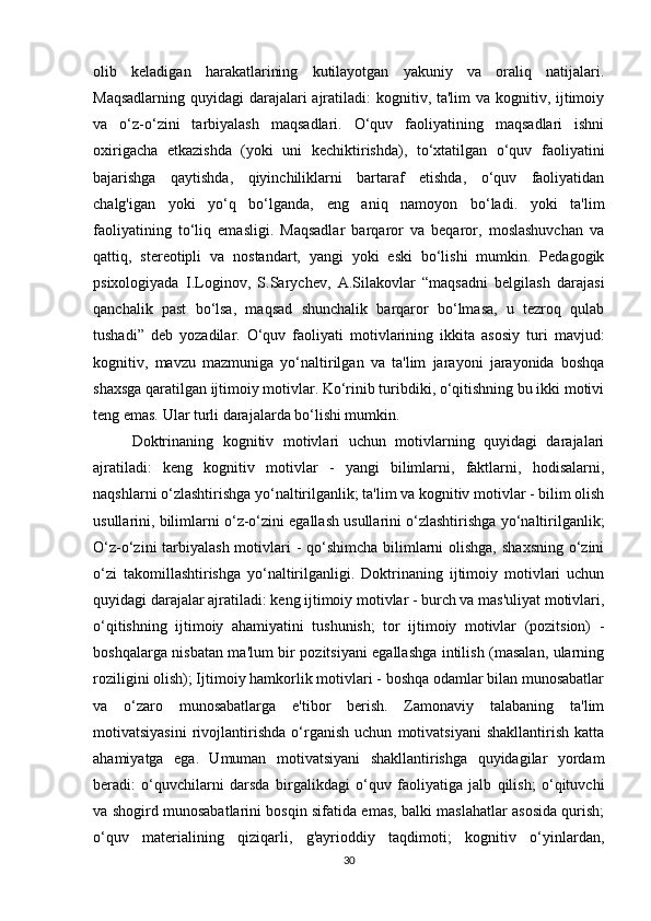 olib   keladigan   harakatlarining   kutilayotgan   yakuniy   va   oraliq   natijalari.
Maqsadlarning quyidagi  darajalari  ajratiladi:  kognitiv, ta'lim  va kognitiv, ijtimoiy
va   o‘z-o‘zini   tarbiyalash   maqsadlari.   O‘quv   faoliyatining   maqsadlari   ishni
oxirigacha   etkazishda   (yoki   uni   kechiktirishda),   to‘xtatilgan   o‘quv   faoliyatini
bajarishga   qaytishda,   qiyinchiliklarni   bartaraf   etishda,   o‘quv   faoliyatidan
chalg'igan   yoki   yo‘q   bo‘lganda,   eng   aniq   namoyon   bo‘ladi.   yoki   ta'lim
faoliyatining   to‘liq   emasligi.   Maqsadlar   barqaror   va   beqaror,   moslashuvchan   va
qattiq,   stereotipli   va   nostandart,   yangi   yoki   eski   bo‘lishi   mumkin.   Pedagogik
psixologiyada   I.Loginov,   S.Sarychev,   A.Silakovlar   “maqsadni   belgilash   darajasi
qanchalik   past   bo‘lsa,   maqsad   shunchalik   barqaror   bo‘lmasa,   u   tezroq   qulab
tushadi”   deb   yozadilar.   O‘quv   faoliyati   motivlarining   ikkita   asosiy   turi   mavjud:
kognitiv,   mavzu   mazmuniga   yo‘naltirilgan   va   ta'lim   jarayoni   jarayonida   boshqa
shaxsga qaratilgan ijtimoiy motivlar. Ko‘rinib turibdiki, o‘qitishning bu ikki motivi
teng emas. Ular turli darajalarda bo‘lishi mumkin. 
Doktrinaning   kognitiv   motivlari   uchun   motivlarning   quyidagi   darajalari
ajratiladi:   keng   kognitiv   motivlar   -   yangi   bilimlarni,   faktlarni,   hodisalarni,
naqshlarni o‘zlashtirishga yo‘naltirilganlik; ta'lim va kognitiv motivlar - bilim olish
usullarini, bilimlarni o‘z-o‘zini egallash usullarini o‘zlashtirishga yo‘naltirilganlik;
O‘z-o‘zini tarbiyalash motivlari  - qo‘shimcha bilimlarni  olishga,  shaxsning o‘zini
o‘zi   takomillashtirishga   yo‘naltirilganligi.   Doktrinaning   ijtimoiy   motivlari   uchun
quyidagi darajalar ajratiladi: keng ijtimoiy motivlar - burch va mas'uliyat motivlari,
o‘qitishning   ijtimoiy   ahamiyatini   tushunish;   tor   ijtimoiy   motivlar   (pozitsion)   -
boshqalarga nisbatan ma'lum bir pozitsiyani egallashga intilish (masalan, ularning
roziligini olish); Ijtimoiy hamkorlik motivlari - boshqa odamlar bilan munosabatlar
va   o‘zaro   munosabatlarga   e'tibor   berish.   Zamonaviy   talabaning   ta'lim
motivatsiyasini   rivojlantirishda   o‘rganish   uchun   motivatsiyani   shakllantirish   katta
ahamiyatga   ega.   Umuman   motivatsiyani   shakllantirishga   quyidagilar   yordam
beradi:   o‘quvchilarni   darsda   birgalikdagi   o‘quv   faoliyatiga   jalb   qilish;   o‘qituvchi
va shogird munosabatlarini bosqin sifatida emas, balki maslahatlar asosida qurish;
o‘quv   materialining   qiziqarli,   g'ayrioddiy   taqdimoti;   kognitiv   o‘yinlardan,
30 