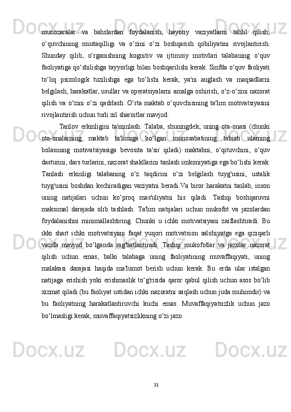 munozaralar   va   bahslardan   foydalanish;   hayotiy   vaziyatlarni   tahlil   qilish;
o‘quvchining   mustaqilligi   va   o‘zini   o‘zi   boshqarish   qobiliyatini   rivojlantirish.
Shunday   qilib,   o‘rganishning   kognitiv   va   ijtimoiy   motivlari   talabaning   o‘quv
faoliyatiga qo‘shilishga tayyorligi bilan boshqarilishi kerak. Sinfda o‘quv faoliyati
to‘liq   psixologik   tuzilishga   ega   bo‘lishi   kerak,   ya'ni   anglash   va   maqsadlarni
belgilash, harakatlar, usullar va operatsiyalarni amalga oshirish, o‘z-o‘zini nazorat
qilish   va   o‘zini   o‘zi   qadrlash.   O‘rta   maktab   o‘quvchisining   ta'lim   motivatsiyasini
rivojlantirish uchun turli xil sharoitlar mavjud: 
Tanlov   erkinligini   ta'minlash.   Talaba,   shuningdek,   uning   ota-onasi   (chunki
ota-onalarning   maktab   ta'limiga   bo‘lgan   munosabatining   tabiati   ularning
bolasining   motivatsiyasiga   bevosita   ta'sir   qiladi)   maktabni,   o‘qituvchini,   o‘quv
dasturini, dars turlarini, nazorat shakllarini tanlash imkoniyatiga ega bo‘lishi kerak.
Tanlash   erkinligi   talabaning   o‘z   taqdirini   o‘zi   belgilash   tuyg'usini,   ustalik
tuyg'usini   boshdan   kechiradigan   vaziyatni   beradi.Va   biror   harakatni   tanlab,   inson
uning   natijalari   uchun   ko‘proq   mas'uliyatni   his   qiladi.   Tashqi   boshqaruvni
maksimal   darajada   olib   tashlash.   Ta'lim   natijalari   uchun   mukofot   va   jazolardan
foydalanishni   minimallashtiring.   Chunki   u   ichki   motivatsiyani   zaiflashtiradi.   Bu
ikki   shart   ichki   motivatsiyani   faqat   yuqori   motivatsion   salohiyatga   ega   qiziqarli
vazifa   mavjud   bo‘lganda   rag'batlantiradi.   Tashqi   mukofotlar   va   jazolar   nazorat
qilish   uchun   emas,   balki   talabaga   uning   faoliyatining   muvaffaqiyati,   uning
malakasi   darajasi   haqida   ma'lumot   berish   uchun   kerak.   Bu   erda   ular   istalgan
natijaga   erishish   yoki   erishmaslik   to‘g'risida   qaror   qabul   qilish   uchun  asos   bo‘lib
xizmat qiladi (bu faoliyat ustidan ichki nazoratni saqlash uchun juda muhimdir) va
bu   faoliyatning   harakatlantiruvchi   kuchi   emas.   Muvaffaqiyatsizlik   uchun   jazo
bo‘lmasligi kerak, muvaffaqiyatsizlikning o‘zi jazo. 
31 
