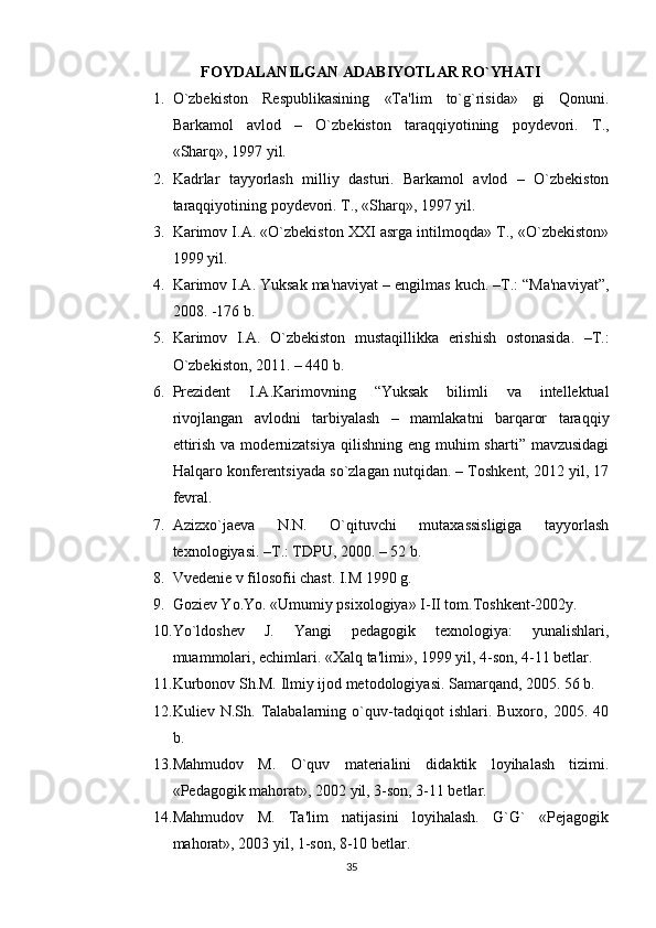 FOYDALANILGAN ADABIYOTLAR RO`YHATI
1. O`zbеkiston   Rеspublikasining   «Ta'lim   to`g`risida»   gi   Qonuni.
Barkamol   avlod   –   O`zbеkiston   taraqqiyotining   poydеvori.   T.,
«Sharq», 1997 yil.
2. Kadrlar   tayyorlash   milliy   dasturi.   Barkamol   avlod   –   O`zbеkiston
taraqqiyotining poydеvori. T., «Sharq», 1997 yil.
3. Karimov I.A. «O`zbеkiston XXI asrga intilmoqda» T., «O`zbеkiston»
1999 yil.
4. Karimov I.A. Yuksak ma'naviyat – еngilmas kuch. –T.: “Ma'naviyat”,
2008. -176 b.
5. Karimov   I.A.   O`zbеkiston   mustaqillikka   erishish   ostonasida.   –T.:
O`zbеkiston, 2011. – 440 b.
6. Prеzidеnt   I.A.Karimovning   “Yuksak   bilimli   va   intеllеktual
rivojlangan   avlodni   tarbiyalash   –   mamlakatni   barqaror   taraqqiy
ettirish  va  modеrnizatsiya   qilishning eng  muhim  sharti”  mavzusidagi
Halqaro konfеrеntsiyada so`zlagan nutqidan. – Toshkеnt, 2012 yil, 17
fеvral.
7. Azizxo`jaеva   N.N.   O`qituvchi   mutaxassisligiga   tayyorlash
tеxnologiyasi. –T.: TDPU, 2000. – 52 b.
8. Vvеdеniе v filosofii chast. I.M 1990 g.
9. Goziеv Yo.Yo. «Umumiy psixologiya» I-II tom.Toshkеnt-2002y.
10. Yo`ldoshеv   J.   Yangi   pеdagogik   tеxnologiya:   yunalishlari,
muammolari, еchimlari. «Xalq ta'limi», 1999 yil, 4-son, 4-11 bеtlar.
11. Kurbonov Sh.M. Ilmiy ijod mеtodologiyasi. Samarqand, 2005. 56 b.
12. Kuliеv   N.Sh.   Talabalarning   o`quv-tadqiqot   ishlari.   Buxoro,   2005.   40
b.
13. Mahmudov   M.   O`quv   matеrialini   didaktik   loyihalash   tizimi.
«Pеdagogik mahorat», 2002 yil, 3-son, 3-11 bеtlar.
14. Mahmudov   M.   Ta'lim   natijasini   loyihalash.   G`G`   «Pеjagogik
mahorat», 2003 yil, 1-son, 8-10 bеtlar.
35 