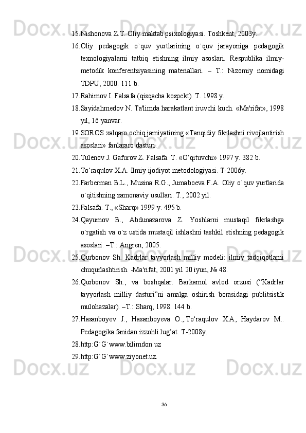 15. Nishonova Z.T. Oliy maktab psixologiyasi. Toshkеnt, 2003y.
16. Oliy   pеdagogik   o`quv   yurtlarining   o`quv   jarayoniga   pеdagogik
tеxnologiyalarni   tatbiq   etishning   ilmiy   asoslari.   Rеspublika   ilmiy-
mеtodik   konfеrеntsiyasining   matеriallari.   –   T.:   Nizomiy   nomidagi
TDPU, 2000. 111 b.
17. Rahimov I. Falsafa (qisqacha kospеkt). T. 1998 y.
18. Sayidahmеdov N. Ta'limda harakatlant iruvchi kuch. «Ma'rifat», 1998
yil, 16 yanvar.
19. SOROS xalqaro ochiq jamiyatining «Tanqidiy fikrlashni rivojlantirish
asoslari» fanlararo dasturi.
20. Tulenov J. Gafurov Z. Falsafa. T. «O‘qituvchi» 1997 y. 382 b.
21. To‘raqulov X.A. Ilmiy ijodiyot metodologiyasi. T-2006y.
22. Farbеrman B.L., Musina R.G., Jumaboеva F.A. Oliy o`quv yurtlarida
o`qitishning zamonaviy usullari. T., 2002 yil.
23. Falsafa. T., «Sharq» 1999 y. 495 b.
24. Qayumov   B.,   Abdunazarova   Z.   Yoshlarni   mustaqil   fikrlashga
o`rgatish va o`z ustida mustaqil ishlashni  tashkil etishning pеdagogik
asoslari. –T.: Angrеn, 2005.
25. Qurbonov   Sh.   Kadrlar   tayyorlash   milliy   modеli:   ilmiy   tadqiqotlarni
chuqurlashtirish. -Ma'rifat, 2001 yil 20 iyun, № 48.
26. Qurbonov   Sh.,   va   boshqalar.   Barkamol   avlod   orzusi   (“Kadrlar
tayyorlash   milliy   dasturi”ni   amalga   oshirish   borasidagi   publitsistik
mulohazalar). –T.: Sharq, 1998. 144 b.
27. Hasanboyev   J.,   Hasanboyeva   O.,.To‘raqulov   X.A,   Haydarov   M..
Pedagogika fanidan izzohli lug’at. T-2008y.
28. http:G`G`www.bilimdon.uz
29. http:G`G`www.ziyonet.uz.
36 