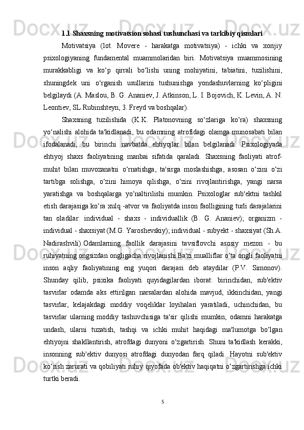 1.1  Shaxsning motivatsion sohasi tushunchasi va tarkibiy qismlari
Motivatsiya   (lot.   Movere   -   harakatga   motivatsiya)   -   ichki   va   xorijiy
psixologiyaning   fundamental   muammolaridan   biri.   Motivatsiya   muammosining
murakkabligi   va   ko‘p   qirrali   bo‘lishi   uning   mohiyatini,   tabiatini,   tuzilishini,
shuningdek   uni   o‘rganish   usullarini   tushunishga   yondashuvlarning   ko‘pligini
belgilaydi (A. Maslou, B. G. Ananiev, J. Atkinson, L. I. Bojovich, K. Levin, A. N.
Leontiev, SL Rubinshteyn, 3. Freyd va boshqalar). 
Shaxsning   tuzilishida   (K.K.   Platonovning   so‘zlariga   ko‘ra)   shaxsning
yo‘nalishi   alohida   ta'kidlanadi,   bu   odamning   atrofidagi   olamga   munosabati   bilan
ifodalanadi,   bu   birinchi   navbatda   ehtiyojlar   bilan   belgilanadi.   Psixologiyada
ehtiyoj   shaxs   faoliyatining   manbai   sifatida   qaraladi.   Shaxsning   faoliyati   atrof-
muhit   bilan   muvozanatni   o‘rnatishga,   ta'sirga   moslashishga,   asosan   o‘zini   o‘zi
tartibga   solishga,   o‘zini   himoya   qilishga,   o‘zini   rivojlantirishga,   yangi   narsa
yaratishga   va   boshqalarga   yo‘naltirilishi   mumkin.   Psixologlar   sub'ektni   tashkil
etish darajasiga ko‘ra xulq -atvor va faoliyatda inson faolligining turli darajalarini
tan   oladilar:   individual   -   shaxs   -   individuallik   (B.   G.   Ananiev);   organizm   -
individual - shaxsiyat (M.G. Yaroshevskiy); individual - subyekt - shaxsiyat (Sh.A.
Nadirashvili).Odamlarning   faollik   darajasini   tavsiflovchi   asosiy   mezon   -   bu
ruhiyatning ongsizdan ongligacha rivojlanishi.Ba'zi mualliflar o‘ta ongli faoliyatni
inson   aqliy   faoliyatining   eng   yuqori   darajasi   deb   ataydilar   (P.V.   Simonov).
Shunday   qilib,   psixika   faoliyati   quyidagilardan   iborat:   birinchidan,   sub'ektiv
tasvirlar   odamda   aks   ettirilgan   narsalardan   alohida   mavjud,   ikkinchidan,   yangi
tasvirlar,   kelajakdagi   moddiy   voqeliklar   loyihalari   yaratiladi,   uchinchidan,   bu
tasvirlar   ularning   moddiy   tashuvchisiga   ta'sir   qilishi   mumkin;   odamni   harakatga
undash,   ularni   tuzatish,   tashqi   va   ichki   muhit   haqidagi   ma'lumotga   bo‘lgan
ehtiyojni   shakllantirish,   atrofdagi   dunyoni   o‘zgartirish.   Shuni   ta'kidlash   kerakki,
insonning   sub'ektiv   dunyosi   atrofdagi   dunyodan   farq   qiladi.   Hayotni   sub'ektiv
ko‘rish zarurati va qobiliyati ruhiy qiyofada ob'ektiv haqiqatni o‘zgartirishga ichki
turtki beradi. 
5 