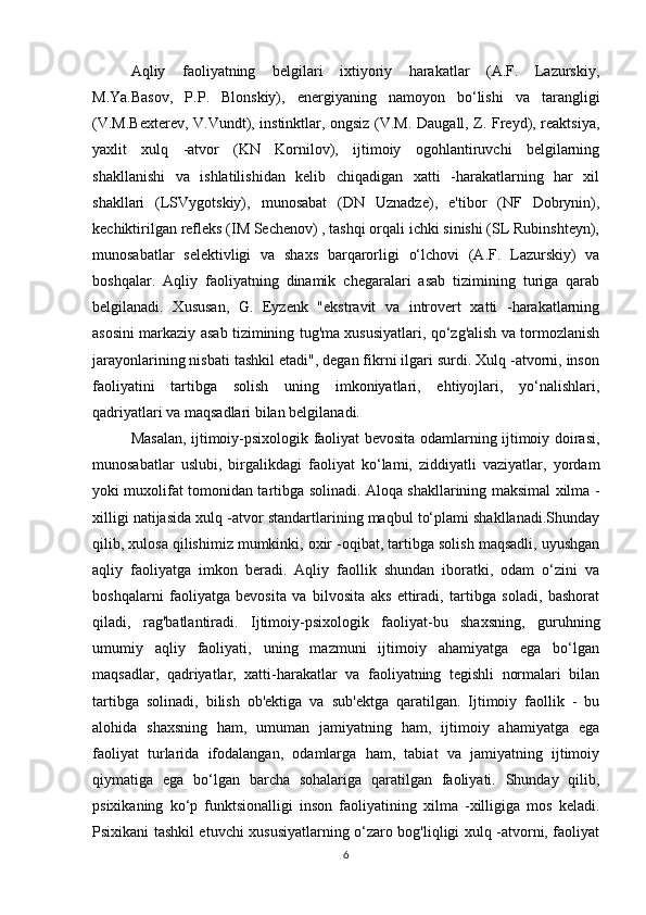 Aqliy   faoliyatning   belgilari   ixtiyoriy   harakatlar   (A.F.   Lazurskiy,
M.Ya.Basov,   P.P.   Blonskiy),   energiyaning   namoyon   bo‘lishi   va   tarangligi
(V.M.Bexterev, V.Vundt), instinktlar, ongsiz (V.M. Daugall, Z. Freyd), reaktsiya,
yaxlit   xulq   -atvor   (KN   Kornilov),   ijtimoiy   ogohlantiruvchi   belgilarning
shakllanishi   va   ishlatilishidan   kelib   chiqadigan   xatti   -harakatlarning   har   xil
shakllari   (LSVygotskiy),   munosabat   (DN   Uznadze),   e'tibor   (NF   Dobrynin),
kechiktirilgan refleks (IM Sechenov) , tashqi orqali ichki sinishi (SL Rubinshteyn),
munosabatlar   selektivligi   va   shaxs   barqarorligi   o‘lchovi   (A.F.   Lazurskiy)   va
boshqalar.   Aqliy   faoliyatning   dinamik   chegaralari   asab   tizimining   turiga   qarab
belgilanadi.   Xususan,   G.   Eyzenk   "ekstravit   va   introvert   xatti   -harakatlarning
asosini markaziy asab tizimining tug'ma xususiyatlari, qo‘zg'alish va tormozlanish
jarayonlarining nisbati tashkil etadi", degan fikrni ilgari surdi. Xulq -atvorni, inson
faoliyatini   tartibga   solish   uning   imkoniyatlari,   ehtiyojlari,   yo‘nalishlari,
qadriyatlari va maqsadlari bilan belgilanadi. 
Masalan, ijtimoiy-psixologik faoliyat bevosita odamlarning ijtimoiy doirasi,
munosabatlar   uslubi,   birgalikdagi   faoliyat   ko‘lami,   ziddiyatli   vaziyatlar,   yordam
yoki muxolifat tomonidan tartibga solinadi. Aloqa shakllarining maksimal xilma -
xilligi natijasida xulq -atvor standartlarining maqbul to‘plami shakllanadi.Shunday
qilib, xulosa qilishimiz mumkinki, oxir -oqibat, tartibga solish maqsadli, uyushgan
aqliy   faoliyatga   imkon   beradi.   Aqliy   faollik   shundan   iboratki,   odam   o‘zini   va
boshqalarni   faoliyatga   bevosita   va   bilvosita   aks   ettiradi,   tartibga   soladi,   bashorat
qiladi,   rag'batlantiradi.   Ijtimoiy-psixologik   faoliyat-bu   shaxsning,   guruhning
umumiy   aqliy   faoliyati,   uning   mazmuni   ijtimoiy   ahamiyatga   ega   bo‘lgan
maqsadlar,   qadriyatlar,   xatti-harakatlar   va   faoliyatning   tegishli   normalari   bilan
tartibga   solinadi,   bilish   ob'ektiga   va   sub'ektga   qaratilgan.   Ijtimoiy   faollik   -   bu
alohida   shaxsning   ham,   umuman   jamiyatning   ham,   ijtimoiy   ahamiyatga   ega
faoliyat   turlarida   ifodalangan,   odamlarga   ham,   tabiat   va   jamiyatning   ijtimoiy
qiymatiga   ega   bo‘lgan   barcha   sohalariga   qaratilgan   faoliyati.   Shunday   qilib,
psixikaning   ko‘p   funktsionalligi   inson   faoliyatining   xilma   -xilligiga   mos   keladi.
Psixikani tashkil etuvchi xususiyatlarning o‘zaro bog'liqligi xulq -atvorni, faoliyat
6 