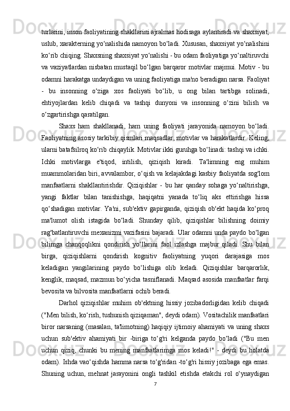 turlarini, inson faoliyatining shakllarini ajralmas hodisaga aylantiradi va shaxsiyat,
uslub, xarakterning yo‘nalishida namoyon bo‘ladi. Xususan, shaxsiyat yo‘nalishini
ko‘rib chiqing. Shaxsning shaxsiyat yo‘nalishi - bu odam faoliyatiga yo‘naltiruvchi
va vaziyatlardan nisbatan mustaqil bo‘lgan barqaror motivlar majmui. Motiv - bu
odamni harakatga undaydigan va uning faoliyatiga ma'no beradigan narsa. Faoliyat
-   bu   insonning   o‘ziga   xos   faoliyati   bo‘lib,   u   ong   bilan   tartibga   solinadi,
ehtiyojlardan   kelib   chiqadi   va   tashqi   dunyoni   va   insonning   o‘zini   bilish   va
o‘zgartirishga qaratilgan. 
Shaxs   ham   shakllanadi,   ham   uning   faoliyati   jarayonida   namoyon   bo‘ladi.
Faoliyatning asosiy tarkibiy qismlari maqsadlar, motivlar va harakatlardir. Keling,
ularni batafsilroq ko‘rib chiqaylik. Motivlar ikki guruhga bo‘linadi: tashqi va ichki.
Ichki   motivlarga   e'tiqod,   intilish,   qiziqish   kiradi.   Ta'limning   eng   muhim
muammolaridan biri, avvalambor, o‘qish va kelajakdagi kasbiy faoliyatda sog'lom
manfaatlarni   shakllantirishdir.   Qiziqishlar   -   bu   har   qanday   sohaga   yo‘naltirishga,
yangi   faktlar   bilan   tanishishga,   haqiqatni   yanada   to‘liq   aks   ettirishga   hissa
qo‘shadigan   motivlar.  Ya'ni, sub'ektiv   gapirganda,  qiziqish  ob'ekt   haqida  ko‘proq
ma'lumot   olish   istagida   bo‘ladi.   Shunday   qilib,   qiziqishlar   bilishning   doimiy
rag'batlantiruvchi mexanizmi vazifasini bajaradi. Ular odamni unda paydo bo‘lgan
bilimga   chanqoqlikni   qondirish   yo‘llarini   faol   izlashga   majbur   qiladi.   Shu   bilan
birga,   qiziqishlarni   qondirish   kognitiv   faoliyatning   yuqori   darajasiga   mos
keladigan   yangilarining   paydo   bo‘lishiga   olib   keladi.   Qiziqishlar   barqarorlik,
kenglik, maqsad, mazmun bo‘yicha tasniflanadi. Maqsad  asosida manfaatlar farqi
bevosita va bilvosita manfaatlarni ochib beradi. 
Darhol   qiziqishlar   muhim   ob'ektning   hissiy   jozibadorligidan   kelib   chiqadi
("Men bilish, ko‘rish, tushunish qiziqaman", deydi odam). Vositachilik manfaatlari
biror narsaning (masalan, ta'limotning) haqiqiy ijtimoiy ahamiyati va uning shaxs
uchun   sub'ektiv   ahamiyati   bir   -biriga   to‘g'ri   kelganda   paydo   bo‘ladi   ("Bu   men
uchun   qiziq,   chunki   bu   mening   manfaatlarimga   mos   keladi!"   -   deydi   bu   holatda
odam). Ishda vao‘qishda hamma narsa to‘g'ridan -to‘g'ri hissiy jozibaga ega emas.
Shuning   uchun,   mehnat   jarayonini   ongli   tashkil   etishda   etakchi   rol   o‘ynaydigan
7 