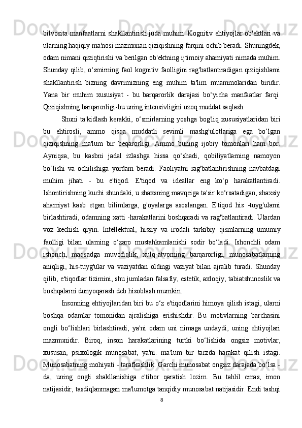 bilvosita manfaatlarni shakllantirish juda muhim. Kognitiv ehtiyojlar ob'ektlari va
ularning haqiqiy ma'nosi mazmunan qiziqishning farqini ochib beradi. Shuningdek,
odam nimani qiziqtirishi va berilgan ob'ektning ijtimoiy ahamiyati nimada muhim.
Shunday qilib, o‘smirning faol  kognitiv faolligini  rag'batlantiradigan qiziqishlarni
shakllantirish   bizning   davrimizning   eng   muhim   ta'lim   muammolaridan   biridir.
Yana   bir   muhim   xususiyat   -   bu   barqarorlik   darajasi   bo‘yicha   manfaatlar   farqi.
Qiziqishning barqarorligi-bu uning intensivligini uzoq muddat saqlash.
Shuni   ta'kidlash   kerakki,   o‘smirlarning   yoshga   bog'liq   xususiyatlaridan   biri
bu   ehtirosli,   ammo   qisqa   muddatli   sevimli   mashg'ulotlariga   ega   bo‘lgan
qiziqishning   ma'lum   bir   beqarorligi.   Ammo   buning   ijobiy   tomonlari   ham   bor.
Ayniqsa,   bu   kasbni   jadal   izlashga   hissa   qo‘shadi,   qobiliyatlarning   namoyon
bo‘lishi   va   ochilishiga   yordam   beradi.   Faoliyatni   rag'batlantirishning   navbatdagi
muhim   jihati   -   bu   e'tiqod.   E'tiqod   va   ideallar   eng   ko‘p   harakatlantiradi.
Ishontirishning kuchi shundaki, u shaxsning mavqeiga ta'sir ko‘rsatadigan, shaxsiy
ahamiyat   kasb   etgan   bilimlarga,   g'oyalarga   asoslangan.   E'tiqod   his   -tuyg'ularni
birlashtiradi, odamning xatti -harakatlarini boshqaradi  va rag'batlantiradi. Ulardan
voz   kechish   qiyin.   Intellektual,   hissiy   va   irodali   tarkibiy   qismlarning   umumiy
faolligi   bilan   ularning   o‘zaro   mustahkamlanishi   sodir   bo‘ladi.   Ishonchli   odam
ishonch,   maqsadga   muvofiqlik,   xulq-atvorning   barqarorligi,   munosabatlarning
aniqligi,   his-tuyg'ular   va   vaziyatdan   oldingi   vaziyat   bilan   ajralib   turadi.   Shunday
qilib, e'tiqodlar tizimini, shu jumladan falsafiy, estetik, axloqiy, tabiatshunoslik va
boshqalarni dunyoqarash deb hisoblash mumkin. 
Insonning ehtiyojlaridan biri bu o‘z e'tiqodlarini himoya qilish istagi, ularni
boshqa   odamlar   tomonidan   ajralishiga   erishishdir.   Bu   motivlarning   barchasini
ongli   bo‘lishlari   birlashtiradi,   ya'ni   odam   uni   nimaga   undaydi,   uning   ehtiyojlari
mazmunidir.   Biroq,   inson   harakatlarining   turtki   bo‘lishida   ongsiz   motivlar,
xususan,   psixologik   munosabat,   ya'ni.   ma'lum   bir   tarzda   harakat   qilish   istagi.
Munosabatning mohiyati - tarafkashlik. Garchi munosabat ongsiz darajada bo‘lsa -
da,   uning   ongli   shakllanishiga   e'tibor   qaratish   lozim.   Bu   tahlil   emas,   imon
natijasidir, tasdiqlanmagan ma'lumotga tanqidiy munosabat natijasidir. Endi tashqi
8 