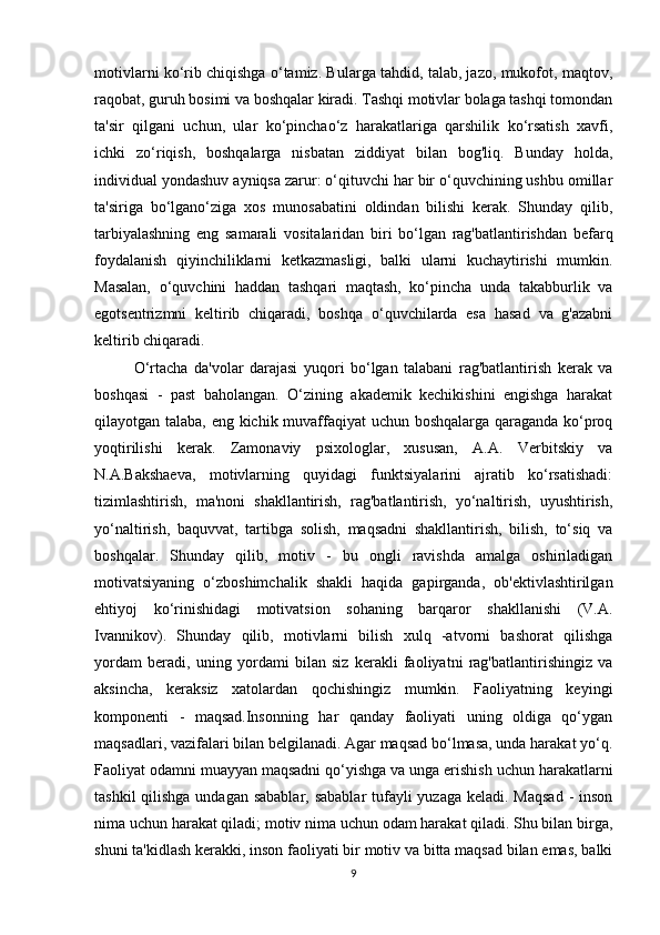 motivlarni ko‘rib chiqishga o‘tamiz. Bularga tahdid, talab, jazo, mukofot, maqtov,
raqobat, guruh bosimi va boshqalar kiradi. Tashqi motivlar bolaga tashqi tomondan
ta'sir   qilgani   uchun,   ular   ko‘pinchao‘z   harakatlariga   qarshilik   ko‘rsatish   xavfi,
ichki   zo‘riqish,   boshqalarga   nisbatan   ziddiyat   bilan   bog'liq.   Bunday   holda,
individual yondashuv ayniqsa zarur: o‘qituvchi har bir o‘quvchining ushbu omillar
ta'siriga   bo‘lgano‘ziga   xos   munosabatini   oldindan   bilishi   kerak.   Shunday   qilib,
tarbiyalashning   eng   samarali   vositalaridan   biri   bo‘lgan   rag'batlantirishdan   befarq
foydalanish   qiyinchiliklarni   ketkazmasligi,   balki   ularni   kuchaytirishi   mumkin.
Masalan,   o‘quvchini   haddan   tashqari   maqtash,   ko‘pincha   unda   takabburlik   va
egotsentrizmni   keltirib   chiqaradi,   boshqa   o‘quvchilarda   esa   hasad   va   g'azabni
keltirib chiqaradi. 
O‘rtacha   da'volar   darajasi   yuqori   bo‘lgan   talabani   rag'batlantirish   kerak   va
boshqasi   -   past   baholangan.   O‘zining   akademik   kechikishini   engishga   harakat
qilayotgan talaba, eng kichik muvaffaqiyat uchun boshqalarga qaraganda ko‘proq
yoqtirilishi   kerak.   Zamonaviy   psixologlar,   xususan,   A.A.   Verbitskiy   va
N.A.Bakshaeva,   motivlarning   quyidagi   funktsiyalarini   ajratib   ko‘rsatishadi:
tizimlashtirish,   ma'noni   shakllantirish,   rag'batlantirish,   yo‘naltirish,   uyushtirish,
yo‘naltirish,   baquvvat,   tartibga   solish,   maqsadni   shakllantirish,   bilish,   to‘siq   va
boshqalar.   Shunday   qilib,   motiv   -   bu   ongli   ravishda   amalga   oshiriladigan
motivatsiyaning   o‘zboshimchalik   shakli   haqida   gapirganda,   ob'ektivlashtirilgan
ehtiyoj   ko‘rinishidagi   motivatsion   sohaning   barqaror   shakllanishi   (V.A.
Ivannikov).   Shunday   qilib,   motivlarni   bilish   xulq   -atvorni   bashorat   qilishga
yordam   beradi,   uning   yordami   bilan   siz   kerakli   faoliyatni   rag'batlantirishingiz   va
aksincha,   keraksiz   xatolardan   qochishingiz   mumkin.   Faoliyatning   keyingi
komponenti   -   maqsad.Insonning   har   qanday   faoliyati   uning   oldiga   qo‘ygan
maqsadlari, vazifalari bilan belgilanadi. Agar maqsad bo‘lmasa, unda harakat yo‘q.
Faoliyat odamni muayyan maqsadni qo‘yishga va unga erishish uchun harakatlarni
tashkil  qilishga  undagan sabablar, sabablar  tufayli yuzaga keladi. Maqsad  - inson
nima uchun harakat qiladi; motiv nima uchun odam harakat qiladi. Shu bilan birga,
shuni ta'kidlash kerakki, inson faoliyati bir motiv va bitta maqsad bilan emas, balki
9 