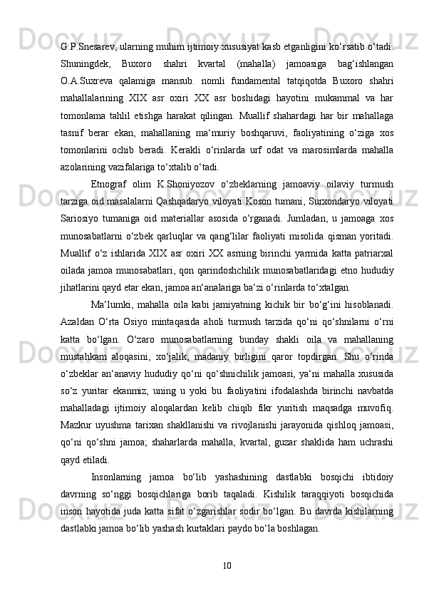 G.P.Snesarev, ularning muhim ijtimoiy xususiyat kasb etganligini ko‘rsatib o‘tadi.
Shuningdek,   Buxoro   shahri   kvartal   (mahalla)   jamoasiga   bag‘ishlangan
O.A.Suxreva   qalamiga   mansub.   nomli   fundamental   tatqiqotda   Buxoro   shahri
mahallalarining   XIX   asr   oxiri   XX   asr   boshidagi   hayotini   mukammal   va   har
tomonlama   tahlil   etishga   harakat   qilingan.   Muallif   shahardagi   har   bir   mahallaga
tasnif   berar   ekan,   mahallaning   ma‘muriy   boshqaruvi,   faoliyatining   o‘ziga   xos
tomonlarini   ochib   beradi.   Kerakli   o‘rinlarda   urf   odat   va   marosimlarda   mahalla
azolarining vazifalariga to‘xtalib o‘tadi. 
Etnograf   olim   K.Shoniyozov   o‘zbeklarning   jamoaviy   oilaviy   turmush
tarziga oid masalalarni Qashqadaryo viloyati Koson tumani, Surxondaryo viloyati
Sariosiyo   tumaniga   oid   materiallar   asosida   o‘rganadi.   Jumladan,   u   jamoaga   xos
munosabatlarni   o‘zbek   qarluqlar   va   qang‘lilar   faoliyati   misolida   qisman   yoritadi.
Muallif   o‘z   ishlarida   XIX   asr   oxiri   XX   asrning   birinchi   yarmida   katta   patriarxal
oilada  jamoa  munosabatlari,  qon  qarindoshchilik  munosabatlaridagi   etno  hududiy
jihatlarini qayd etar ekan, jamoa an‘analariga ba‘zi o‘rinlarda to‘xtalgan.
Ma‘lumki,   mahalla   oila   kabi   jamiyatning   kichik   bir   bo‘g‘ini   hisoblanadi.
Azaldan   O‘rta   Osiyo   mintaqasida   aholi   turmush   tarzida   qo‘ni   qo‘shnilarni   o‘rni
katta   bo‘lgan.   O‘zaro   munosabatlarning   bunday   shakli   oila   va   mahallaning
mustahkam   aloqasini,   xo‘jalik,   madaniy   birligini   qaror   topdirgan.   Shu   o‘rinda
o‘zbeklar   an‘anaviy   hududiy   qo‘ni   qo‘shnichilik   jamoasi,   ya‘ni   mahalla   xususida
so‘z   yuritar   ekanmiz,   uning   u   yoki   bu   faoliyatini   ifodalashda   birinchi   navbatda
mahalladagi   ijtimoiy   aloqalardan   kelib   chiqib   fikr   yuritish   maqsadga   muvofiq.
Mazkur   uyushma   tarixan   shakllanishi   va   rivojlanishi   jarayonida   qishloq   jamoasi,
qo‘ni   qo‘shni   jamoa;   shaharlarda   mahalla,   kvartal,   guzar   shaklida   ham   uchrashi
qayd etiladi. 
Insonlarning   jamoa   bo‘lib   yashashining   dastlabki   bosqichi   ibtidoiy
davrning   so‘nggi   bosqichlariga   borib   taqaladi.   Kishilik   taraqqiyoti   bosqichida
inson   hayotida   juda   katta   sifat   o‘zgarishlar   sodir   bo‘lgan.   Bu   davrda   kishilarning
dastlabki jamoa bo‘lib yashash kurtaklari paydo bo‘la boshlagan.
10 