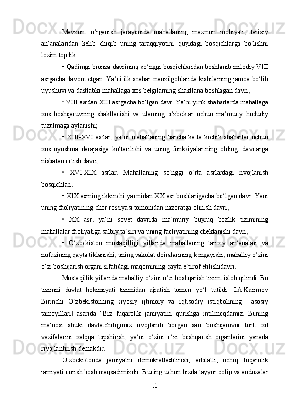 Mavzuni   o‘rganish   jarayonida   mahallaning   mazmun   mohiyati,   tarixiy
an‘analaridan   kelib   chiqib   uning   taraqqiyotini   quyidagi   bosqichlarga   bo‘lishni
lozim topdik: 
• Qadimgi bronza davrining so‘nggi bosqichlaridan boshlanib milodiy VIII
asrgacha davom etgan. Ya‘ni ilk shahar manzilgohlarida kishilarning jamoa bo‘lib
uyushuvi va dastlabki mahallaga xos belgilarning shakllana boshlagan davri;
• VIII asrdan XIII asrgacha bo‘lgan davr. Ya‘ni yirik shaharlarda mahallaga
xos   boshqaruvning   shakllanishi   va   ularning   o‘zbeklar   uchun   ma‘muriy   hududiy
tuzulmaga aylanishi; 
•   XIII-XVI   asrlar,   ya‘ni   mahallaning   barcha   katta   kichik   shaharlar   uchun
xos   uyushma   darajasiga   ko‘tarilishi   va   uning   funksiyalarining   oldingi   davrlarga
nisbatan ortish davri;
•   XVI-XIX   asrlar.   Mahallaning   so‘nggi   o‘rta   asrlardagi   rivojlanish
bosqichlari; 
• XIX asrning ikkinchi yarmidan XX asr boshlarigacha bo‘lgan davr. Yani
uning faoliyatining chor rossiyasi tomonidan nazoratga olinish davri;
•   XX   asr,   ya‘ni   sovet   davrida   ma‘muriy   buyruq   bozlik   tizimining
mahallalar faoliyatiga salbiy ta‘siri va uning faoliyatining cheklanishi davri; 
•   O‘zbekiston   mustaqilligi   yillarida   mahallaning   tarixiy   an‘analari   va
nufuzining qayta tiklanishi, uning vakolat doiralarining kengayishi, mahalliy o‘zini
o‘zi boshqarish organi sifatidagi maqomining qayta e‘tirof etilishidavri.
Mustaqillik yillarida mahalliy o‘zini o‘zi boshqarish tizimi isloh qilindi. Bu
tizimni   davlat   hokimiyati   tizimidan   ajratish   tomon   yo‘l   tutildi.   I.A.Karimov
Birinchi   O‘zbekistonning   siyosiy   ijtimoiy   va   iqtisodiy   istiqbolining     asosiy
tamoyillari   asarida   “Biz   fuqarolik   jamiyatini   qurishga   intilmoqdamiz.   Buning‖
ma‘nosi   shuki   davlatchiligimiz   rivojlanib   borgan   sari   boshqaruvni   turli   xil
vazifalarini   xalqqa   topshirish,   ya‘ni   o‘zini   o‘zi   boshqarish   organlarini   yanada
rivojlantirish demakdir. 
O‘zbekistonda   jamiyatni   demokratlashtirish,   adolatli,   ochiq   fuqarolik
jamiyati qurish bosh maqsadimizdir. Buning uchun bizda tayyor qolip va andozalar
11 