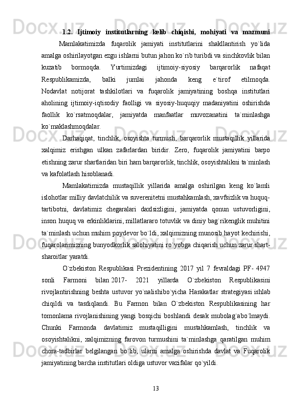 1.2.   Ijtimoiy   institutlarning   kelib   chiqishi,   mohiyati   va   mazmuni
Mamlakatimizda   fuqarolik   jamiyati   institutlarini   shakllantirish   yo`lida
amalga oshirilayotgan ezgu ishlarni butun jahon ko`rib turibdi va sinchkovlik bilan
kuzatib   bormoqda.   Yurtimizdagi   ijtimoiy-siyosiy   barqarorlik   nafaqat
Respublikamizda,   balki   jumlai   jahonda   keng   e`tirof   etilmoqda.
Nodavlat   notijorat   tashkilotlari   va   fuqarolik   jamiyatining   boshqa   institutlari
aholining   ijtimoiy-iqtisodiy   faolligi   va   siyosiy-huquqiy   madaniyatini   oshirishda
faollik   ko`rsatmoqdalar,   jamiyatda   manfaatlar   muvozanatini   ta`minlashga
ko`maklashmoqdalar.
Darhaqiqat,   tinchlik,   osoyishta   turmush,   barqarorlik   mustaqillik   yillarida
xalqimiz   erishgan   ulkan   zafarlardan   biridir.   Zero,   fuqarolik   jamiyatini   barpo
etishning zarur shartlaridan biri ham barqarorlik, tinchlik, osoyishtalikni ta`minlash
va kafolatlash hisoblanadi.
Mamlakatimizda   mustaqillik   yillarida   amalga   oshirilgan   keng   ko`lamli
islohotlar milliy davlatchilik va suverenitetni mustahkamlash, xavfsizlik va huquq-
tartibotni,   davlatimiz   chegaralari   daxlsizligini,   jamiyatda   qonun   ustuvorligini,
inson huquq va erkinliklarini, millatlararo totuvlik va diniy bag`rikenglik muhitini
ta`minlash uchun muhim poydevor bo`ldi, xalqimizning munosib hayot kechirishi,
fuqarolarimizning bunyodkorlik salohiyatini ro`yobga chiqarish uchun zarur shart-
sharoitlar yaratdi.
O`zbekiston   Respublikasi   Prezidentining   2017   yil   7   fevraldagi   PF-   4947
sonli   Farmoni   bilan   2017-   2021   yillarda   O`zbekiston   Respublikasini
rivojlantirishning   beshta   ustuvor   yo`nalishibo`yicha   Harakatlar   strategiyasi   ishlab
chiqildi   va   tasdiqlandi.   Bu   Farmon   bilan   O`zbekiston   Respublikasining   har
tomonlama  rivojlanishining   yangi   bosqichi   boshlandi   desak   mubolag`abo`lmaydi.
Chunki   Farmonda   davlatimiz   mustaqilligini   mustahkamlash,   tinchlik   va
osoyishtalikni,   xalqimizning   farovon   turmushini   ta`minlashga   qaratilgan   muhim
chora-tadbirlar   belgilangan   bo`lib,   ularni   amalga   oshirishda   davlat   va   Fuqarolik
jamiyatining barcha institutlari oldiga ustuvor vazifalar qo`yildi.
13 