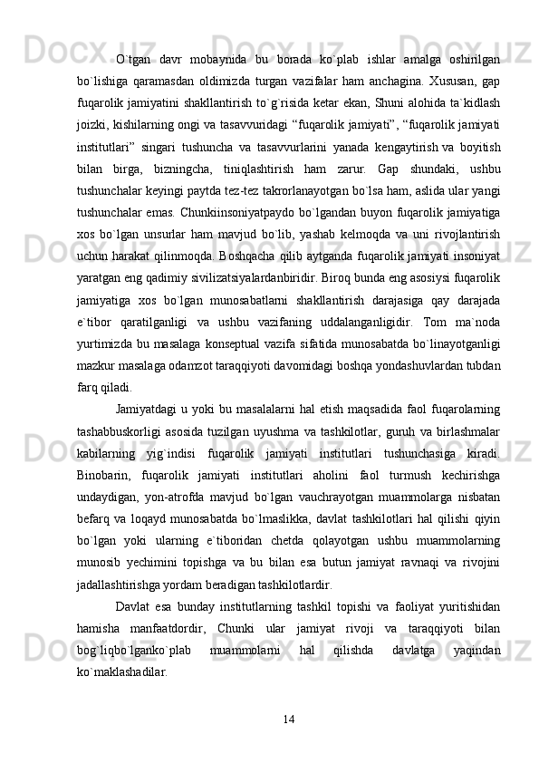 O`tgan   davr   mobaynida   bu   borada   ko`plab   ishlar   amalga   oshirilgan
bo`lishiga   qaramasdan   oldimizda   turgan   vazifalar   ham   anchagina.   Xususan,   gap
fuqarolik jamiyatini  shakllantirish to`g`risida ketar  ekan, Shuni  alohida ta`kidlash
joizki, kishilarning ongi va tasavvuridagi “fuqarolik jamiyati”, “fuqarolik jamiyati
institutlari”   singari   tushuncha   va   tasavvurlarini   yanada   kengaytirish   va   boyitish
bilan   birga ,   bizningcha,   tiniqlashtirish   ham   zarur.   Gap   shundaki,   ushbu
tushunchalar keyingi paytda tez-tez takrorlanayotgan bo`lsa ham, aslida ular yangi
tushunchalar  emas. Chunkiinsoniyatpaydo bo`lgandan buyon fuqarolik jamiyatiga
xos   bo`lgan   unsurlar   ham   mavjud   bo`lib,   yashab   kelmoqda   va   uni   rivojlantirish
uchun harakat  qilinmoqda. Boshqacha  qilib aytganda fuqarolik jamiyati insoniyat
yaratgan eng qadimiy sivilizatsiyalardanbiridir. Biroq bunda eng asosiysi fuqarolik
jamiyatiga   xos   bo`lgan   munosabatlarni   shakllantirish   darajasiga   qay   darajada
e`tibor   qaratilganligi   va   ushbu   vazifaning   uddalanganligidir.   Tom   ma`noda
yurtimizda  bu masalaga   konseptual  vazifa  sifatida munosabatda   bo`linayotganligi
mazkur masalaga odamzot taraqqiyoti davomidagi boshqa yondashuvlardan tubdan
farq qiladi.
Jamiyatdagi   u  yoki   bu  masalalarni   hal   etish   maqsadida   faol   fuqarolarning
tashabbuskorligi   asosida   tuzilgan   uyushma   va   tashkilotlar,   guruh   va   birlashmalar
kabilarning   yig`indisi   fuqarolik   jamiyati   institutlari   tushunchasiga   kiradi.
Binobarin,   fuqarolik   jamiyati   institutlari   aholini   faol   turmush   kechirishga
undaydigan,   yon-atrofda   mavjud   bo`lgan   vauchrayotgan   muammolarga   nisbatan
befarq   va   loqayd   munosabatda   bo`lmaslikka,   davlat   tashkilotlari   hal   qilishi   qiyin
bo`lgan   yoki   ularning   e`tiboridan   chetda   qolayotgan   ushbu   muammolarning
munosib   yechimini   topishga   va   bu   bilan   esa   butun   jamiyat   ravnaqi   va   rivojini
jadallashtirishga yordam beradigan tashkilotlardir.
Davlat   esa   bunday   institutlarning   tashkil   topishi   va   faoliyat   yuritishidan
hamisha   manfaatdordir,   Chunki   ular   jamiyat   rivoji   va   taraqqiyoti   bilan
bog`liqbo`lganko`plab   muammolarni   hal   qilishda   davlatga   yaqindan
ko`maklashadilar.
14 