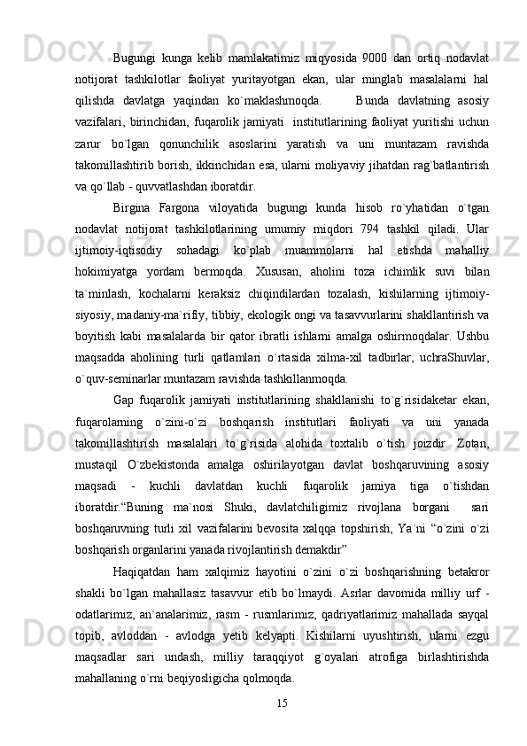 Bugungi   kunga   kelib   mamlakatimiz   miqyosida   9000   dan   ortiq   nodavlat
notijorat   tashkilotlar   faoliyat   yuritayotgan   ekan,   ular   minglab   masalalarni   hal
qilishda   davlatga   yaqindan   ko`maklashmoqda.         Bunda   davlatning   asosiy
vazifalari,   birinchidan,   fuqarolik   jamiyati     institutlarining   faoliyat   yuritishi   uchun
zarur   bo`lgan   qonunchilik   asoslarini   yaratish   va   uni   muntazam   ravishda
takomillashtirib borish, ikkinchidan esa, ularni moliyaviy jihatdan rag`batlantirish
va qo`llab - quvvatlashdan iboratdir.
Birgina   Fargona   viloyatida   bugungi   kunda   hisob   ro`yhatidan   o`tgan
nodavlat   notijorat   tashkilotlarining   umumiy   miqdori   794   tashkil   qiladi.   Ular
ijtimoiy-iqtisodiy   sohadagi   ko`plab   muammolarni   hal   etishda   mahalliy
hokimiyatga   yordam   bermoqda.   Xususan,   aholini   toza   ichimlik   suvi   bilan
ta`minlash,   kochalarni   keraksiz   chiqindilardan   tozalash,   kishilarning   ijtimoiy-
siyosiy, madaniy-ma`rifiy, tibbiy, ekologik ongi va tasavvurlarini shakllantirish va
boyitish   kabi   masalalarda   bir   qator   ibratli   ishlarni   amalga   oshirmoqdalar.   Ushbu
maqsadda   aholining   turli   qatlamlari   o`rtasida   xilma-xil   tadbirlar,   uchraShuvlar,
o`quv-seminarlar muntazam ravishda tashkillanmoqda.
Gap   fuqarolik   jamiyati   institutlarining   shakllanishi   to`g`risidaketar   ekan,
fuqarolarning   o`zini-o`zi   boshqarish   institutlari   faoliyati   va   uni   yanada
takomillashtirish   masalalari   to`g`risida   alohida   toxtalib   o`tish   joizdir.   Zotan,
mustaqil   O`zbekistonda   amalga   oshirilayotgan   davlat   boshqaruvining   asosiy
maqsadi   -   kuchli   davlatdan   kuchli   fuqarolik   jamiya   tiga   o`tishdan
iboratdir.“Buning   ma`nosi   Shuki,   davlatchiligimiz   rivojlana   borgani     sari
boshqaruvning   turli   xil   vazifalarini   bevosita   xalqqa   topshirish ,   Ya`ni   “o`zini   o`zi
boshqarish organlarini yanada rivojlantirish demakdir”
Haqiqatdan   ham   xalqimiz   hayotini   o`zini   o`zi   boshqarishning   betakror
shakli   bo`lgan   mahallasiz   tasavvur   etib   bo`lmaydi.   Asrlar   davomida   milliy   urf   -
odatlarimiz,   an`analarimiz,   rasm   -   rusmlarimiz,   qadriyatlarimiz   mahallada   sayqal
topib,   avloddan   -   avlodga   yetib   kelyapti.   Kishilarni   uyushtirish,   ularni   ezgu
maqsadlar   sari   undash,   milliy   taraqqiyot   g`oyalari   atrofiga   birlashtirishda
mahallaning o`rni beqiyosligicha qolmoqda.
15 