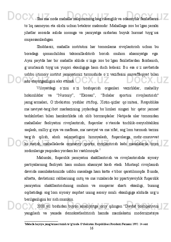 Shu ma`noda mahalla xalqimizning bag`rikenglik va odamiylik fazilatlarini
to`liq namoyon eta olishi uchun betakror makondir. Mahallaga xos bo`lgan jamiki
jihatlar   asosida   aslida   insonga   va   jamiyatga   nisbatan   buyuk   hurmat   tuyg`usi
mujassamlashgan.
Shubhasiz,   mahalla   institutini   har   tomonlama   rivojlantirish   uchun   bu
boradagi   qonunchilikni   takomillashtirib   borish   muhim   ahamiyatga   ega.
Ayni   paytda   har   bir   mahalla   ahlida   o`ziga   xos   bo`lgan   fazilatlardan   faxrlanish,
g`ururlanish   tuyg`usi   yuqori   ekanligiga   ham   duch   kelasiz.   Bu   esa   o`z   navbatida
ushbu   ijtimoiy   institut   jamiyatimiz   turmushida   o`z   vazifasini   muvaffaqiyat   bilan
ado etayotganligini aks ettiradi.
Viloyatdagi   o`zini   o`zi   boshqarish   organlari   vazirliklar,   mahalliy
hokimliklar   va   “Nuroniy”,   “Ekosan”,   “Bolalar   sportini   rivojlantirish"
jamg`armalari,   O`zbekiston   yoshlar   ittifoqi,   Xotin-qizlar   qo`mitasi,   Respublika
ma`naviyat-targ`ibot   markazining   joylardagi   bo`limlari   singari   bir   qator   jamoat
tashkilotlari   bilan   hamkorlikda   ish   olib   bormoqdalar.   Natijada   ular   tomonidan
mahallalar   faoliyatini   rivojlantirish,   fuqarolar   o`rtasida   tinchlik-osoyishtalikni
saqlash, milliy g`oya va mafkura, ma`naviyat va ma`rifat, sog`lom turmush tarzini
targ`ib   qilish,   aholi   salomatligini   himoyalash,   fuqarolarga   mehr-muruvvat
ko`rsatish,   mahallalarda   ommaviy   sportni   rivojlantirish   kabi   masalalarda   tizim
xodimlariga yaqindan yordam ko`rsatilmoqda. 5
Malumki,   fuqarolik   jamiyatini   shakllantirish   va   rivojlantirishda   siyosiy
partiyalarning   faoliyati   ham   muhim   ahamiyat   kasb   etadi.   Mustaqil   rivojlanish
davrida   mamlakatimizda   ushbu   masalaga   ham   katta   e`tibor   qaratilmoqda.   Bunda,
albatta,   davlatimiz   rahbarining   nutq   va   ma`ruzalarida   ko`ppartiyaviylik   fuqarolik
jamiyatini   shakllantirishning   muhim   va   muqarrar   sharti   ekanligi,   buning
oqibatidagi   sog`lom   siyosiy   raqobat   uning   asosiy   omili   ekanligiga   alohida   urg`u
berilganligini ko`rish mumkin.
2008   yil   boshidan   buyon   amaliyotga   joriy   qilingan   “Davlat   boshqaruvini
yangilash   va   yanada   demokratlashtirish   hamda   mamlakatni   modernizatsiya
5
Mahalla hayriya jamg‘armasi tuzish to‘g‘risida O‘zbekiston Respublikasi Prezdenti Farmoni 1992. 14-sent 
16 