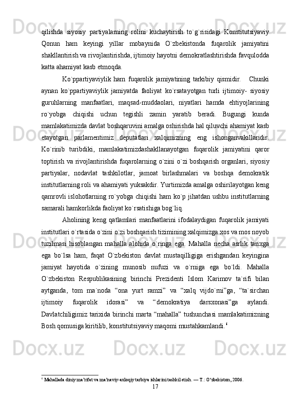 qilishda   siyosiy   partiyalarning   rolini   kuchaytirish   to`g`risidagi   Konstitutsiyaviy
Qonun   ham   keyingi   yillar   mobaynida   O`zbekistonda   fuqarolik   jamiyatini
shakllantirish va rivojlantirishda, ijtimoiy hayotni demokratlashtirishda favqulodda
katta ahamiyat kasb etmoqda.
Ko`ppartiyaviylik   ham   fuqarolik   jamiyatining   tarkibiy   qismidir.       Chunki
aynan   ko`ppartiyaviylik   jamiyatda   faoliyat   ko`rsatayotgan   turli   ijtimoiy-   siyosiy
guruhlarning   manfaatlari,   maqsad-muddaolari,   niyatlari   hamda   ehtiyojlarining
ro`yobga   chiqishi   uchun   tegishli   zamin   yaratib   beradi.   Bugungi   kunda
mamlakatimizda davlat boshqaruvini amalga oshirishda hal qiluvchi ahamiyat kasb
etayotgan   parlamentimiz   deputatlari   xalqimizning   eng   ishonganvakillaridir.
Ko`rinib   turibdiki,   mamlakatimizdashakllanayotgan   fuqarolik   jamiyatini   qaror
toptirish va rivojlantirishda fuqarolarning o`zini o`zi   boshqarish organlari , siyosiy
partiyalar,   nodavlat   tashkilotlar,   jamoat   birlashmalari   va   boshqa   demokratik
institutlarning roli va ahamiyati yuksakdir. Yurtimizda amalga oshirilayotgan keng
qamrovli islohotlarning ro`yobga chiqishi  ham ko`p jihatdan ushbu institutlarning
samarali hamkorlikda faoliyat ko`rsatishiga bog`liq.
Aholining   keng   qatlamlari   manfaatlarini   ifodalaydigan   fuqarolik   jamiyati
institutlari o`rtasida o`zini o`zi boshqarish tizimining xalqimizga xos va mos noyob
tuzilmasi   hisoblangan   mahalla   alohida   o`ringa   ega.   Mahalla   necha   asrlik   tarixga
ega   bo`lsa   ham,   faqat   O`zbekiston   davlat   mustaqilligiga   erishgandan   keyingina
jamiyat   hayotida   o`zining   munosib   nufuzi   va   o`rniga   ega   bo`ldi.   Mahalla
O`zbekiston   Respublikasining   birinchi   Prezidenti   Islom   Karimov   ta`rifi   bilan
aytganda,   tom   ma`noda   “ona   yurt   ramzi”   va   “xalq   vijdo`rni”ga,   “ta`sirchan
ijtimoiy   fuqarolik   idorasi”   va   “demokratiya   darsxonasi”ga   aylandi.
Davlatchiligimiz tarixida birinchi marta “mahalla” tushunchasi  mamlakatimizning
Bosh qomusiga kiritilib, konstitutsiyaviy maqomi mustahkamlandi. 6
6
 Mahallada diniy ma’rifat va ma’naviy-axloqiy tarbiya ishlarini tashkil etish. — T.: O‘zbekiston, 2006. 
17 