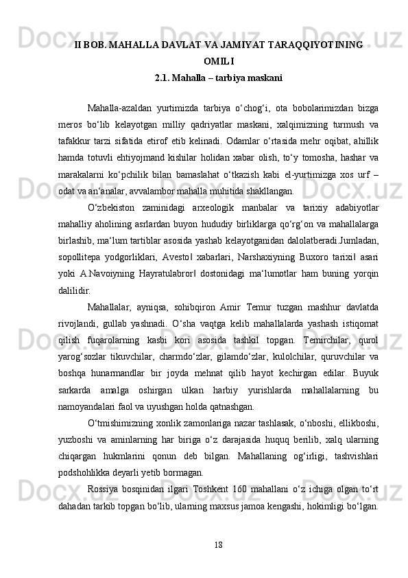 II BOB.   MAHALLA DAVLAT VA JAMIYAT TARAQQIYOTINING
OMILI
2.1.  Mahalla – tarbiya maskani
Mahalla-azaldan   yurtimizda   tarbiya   o‘chog‘i,   ota   bobolarimizdan   bizga
meros   bo‘lib   kelayotgan   milliy   qadriyatlar   maskani,   xalqimizning   turmush   va
tafakkur   tarzi   sifatida   etirof   etib   kelinadi.   Odamlar   o‘rtasida   mehr   oqibat,   ahillik
hamda   totuvli   ehtiyojmand   kishilar   holidan   xabar   olish,   to‘y   tomosha,   hashar   va
marakalarni   ko‘pchilik   bilan   bamaslahat   o‘tkazish   kabi   el-yurtimizga   xos   urf   –
odat va an‘analar, avvalambor mahalla muhitida shakllangan.
O‘zbekiston   zaminidagi   arxeologik   manbalar   va   tarixiy   adabiyotlar
mahalliy   aholining   asrlardan   buyon   hududiy   birliklarga   qo‘rg‘on   va   mahallalarga
birlashib, ma‘lum tartiblar asosida yashab kelayotganidan dalolatberadi.Jumladan,
sopollitepa   yodgorliklari,   Avesto   xabarlari,   Narshaxiyning   Buxoro   tarixi   asari‖ ‖
yoki   A.Navoiyning   Hayratulabror   dostonidagi   ma‘lumotlar   ham   buning   yorqin
‖
dalilidir. 
Mahallalar,   ayniqsa,   sohibqiron   Amir   Temur   tuzgan   mashhur   davlatda
rivojlandi,   gullab   yashnadi.   O‘sha   vaqtga   kelib   mahallalarda   yashash   istiqomat
qilish   fuqarolarning   kasbi   kori   asosida   tashkil   topgan.   Temirchilar,   qurol
yarog‘sozlar   tikuvchilar,   charmdo‘zlar,   gilamdo‘zlar,   kulolchilar,   quruvchilar   va
boshqa   hunarmandlar   bir   joyda   mehnat   qilib   hayot   kechirgan   edilar.   Buyuk
sarkarda   amalga   oshirgan   ulkan   harbiy   yurishlarda   mahallalarning   bu
namoyandalari faol va uyushgan holda qatnashgan.
O‘tmishimizning xonlik zamonlariga nazar tashlasak,  o‘nboshi, ellikboshi,
yuzboshi   va   aminlarning   har   biriga   o‘z   darajasida   huquq   berilib,   xalq   ularning
chiqargan   hukmlarini   qonun   deb   bilgan.   Mahallaning   og‘irligi,   tashvishlari
podshohlikka deyarli yetib bormagan. 
Rossiya   bosqinidan   ilgari   Toshkent   160   mahallani   o‘z   ichiga   olgan   to‘rt
dahadan tarkib topgan bo‘lib, ularning maxsus jamoa kengashi, hokimligi bo‘lgan.
18