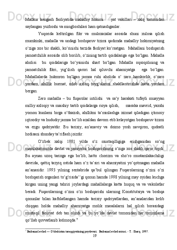 Mazkur   kengash   faoliyatida   mahalliy   hokimi         yat   vakillari   –   xalq   tomonidan
saylangan yuzboshi va mingboshilari ham qatnashganlar.
Yuqorida   keltirilgan   fikr   va   muloxazalar   asosida   shuni   xulosa   qilish
mumkinki,   mahalla   va   undagi   boshqaruv   tizimi   qadimda   mahalliy   hokimiyatning
o‘ziga xos bir shakli, ko‘rinishi tarzida faoliyat ko‘rsatgan.   Mahallani boshqarish
jamoatchilik asosida  olib borilib, o‘zining tartib qoidalariga ega bo‘lgan. Mahalla
aholisi     bu   qoidalariga   bo‘ysinishi   shart   bo‘lgan.   Mahalla   oqsoqolining   va
jamoatchilik   fikri,   yig‘ilish   qarori   hal   qiluvchi   ahamiyatga     ega   bo‘lgan.
Mahallalarda   hukmron   bo‘lgan   jamoa   ruhi   aholida   o‘   zaro   hamkorlik,   o‘zaro
yordam,   ahillik   hurmat,   odob   axloq   tuyg‘ularini   shakllantirishda   katta   yordam
bergan. 
Zero   mahalla   –   bu   fuqarolar   intilishi     va   sa‘y   harakati   tufayli   muayyan
milliy axloqiy va maishiy tartib qoidalarga rioya qilish,         maraka mavrid, yaxshi
yomon   kunlarni   birga   o‘tkazish,   ahillikni   ta‘minlashga   xizmat   qiladigan   ijtimoiy
iqtisodiy va hududiy jamoa bo‘lib azaldan davom etib kelayotgan boshqaruv tizimi
va   ezgu   qadriyatdir.   Bu   tarixiy,   an‘anaviy   va   doimo   yosh   navqiron,   qudratli
hodisani shunday ta‘riflash joizdir.
O‘zbek   xalqi   1991   yilda   o‘z   mustaqilligiga   erishganidan   so‘ng
mamlakatimizda davlat va jamiyatni boshqarishning o‘ziga xos shakli qaror topdi.
Bu   aynan   uzoq   tarixga   ega   bo‘lib,   hatto   chorizm   va   sho‘ro   mustamlakachiligi
davrida,   qattiq   tazyiq  ostida   ham   o‘z   ta‘siri   va   ahamiyatini   yo‘qotmagan   mahalla
an‘anasidir.   1993   yilning   sentabrida   qa‘bul   qilingan   Fuqarolarning   o‘zini   o‘zi
boshqarish organlari to‘g‘risida‘‘gi qonun hamda 1998 yilning may oyidan kuchga
kirgan   uning   yangi   tahriri   joylardagi   mahallalarga   katta   huquq   va   va   vakolatlar
beradi.   Fuqarolarning   o‘zini   o‘zi   boshqarishi   ularning   Konstitutsiya   va   boshqa
qonunlar   bilan   kafolatlangan   hamda   tarixiy   qadriyatlardan,   an‘analaridan   kelib
chiqqan   holda   mahalliy   ahamiyatga   molik   masalalarni   hal   qilish   borasidagi
mustaqil   faoliyat   deb   tan   olindi   va   bu   yo‘lda   davlat   tomonidan   har   tomonlama
qo‘llab quvvatlanib kelmoqda. 7
 
7
 Barkamol avlod — O‘zbekiston taraqqiyotining poydevori.  Barkamol avlod orzusi. - T.: Sharq. 1997.
19 