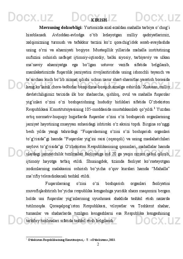 KIRISH
Mavzuning dolzarbligi:   Yurtimizda azal-azaldan mahalla tarbiya o‘chog‘i
hisoblanadi.   Avloddan-avlodga   o‘tib   kelayotgan   milliy   qadriyatlarimiz,
xalqimizning   turmush   va   tafakkur   tarzini   ko‘z   qorachig‘idek   asrab-avaylashda
uning   o‘rni   va   ahamiyati   beqiyos.   Mustaqillik   yillarida   mahalla   institutining
nufuzini   oshirish   nafaqat   ijtimoiy-iqtisodiy,   balki   siyosiy,   tarbiyaviy   va   ulkan
ma’naviy   ahamiyatga   ega   bo‘lgan   ustuvor   vazifa   sifatida   belgilanib,
mamlakatimizda   fuqarolik   jamiyatini   rivojlantirishda   uning   ishonchli   tayanch   va
ta’sirchan kuch bo‘lib xizmat qilishi uchun zarur shart-sharoitlar yaratish borasida
keng ko‘lamli chora-tadbirlar bosqichma-bosqich amalga oshirildi. Xususan, milliy
davlatchiligimiz   tarixida   ilk   bor   shaharcha,   qishloq,   ovul   va   mahalla   fuqarolar
yig‘inlari   o‘zini   o‘zi   boshqarishning   hududiy   birliklari   sifatida   O‘zbekiston
Respublikasi  Konstitutsiyasining 105-moddasida mustahkamlab qo‘yildi. 1
  Yuzdan
ortiq   normativ-huquqiy   hujjatlarda   fuqarolar   o‘zini   o‘zi   boshqarish   organlarining
jamiyat hayotining muayyan sohasidagi  ishtiroki o‘z aksini topdi. Birgina so‘nggi
besh   yilda   yangi   tahrirdagi   “Fuqarolarning   o‘zini   o‘zi   boshqarish   organlari
to‘g‘risida”gi   hamda   “Fuqarolar   yig‘ini   raisi   (oqsoqoli)   va   uning   maslahatchilari
saylovi   to‘g‘risida”gi   O‘zbekiston   Respublikasining   qonunlari,   mahallalar   hamda
ulardagi  jamoatchilik tuzilmalari  faoliyatiga oid 20 ga yaqin nizom  qabul  qilinib,
ijtimoiy   hayotga   tatbiq   etildi.   Shuningdek,   tizimda   faoliyat   ko‘rsatayotgan
xodimlarning   malakasini   oshirish   bo‘yicha   o‘quv   kurslari   hamda   “Mahalla”
ma’rifiy teleradiokanali tashkil etildi.
  Fuqarolarning   o‘zini   o‘zi   boshqarish   organlari   faoliyatini
muvofiqlashtirish bo‘yicha respublika kengashiga yuridik shaxs maqomini bergan
holda   uni   fuqarolar   yig‘inlarining   uyushmasi   shaklida   tashkil   etish   nazarda
tutilmoqda.   Qoraqalpog‘iston   Respublikasi,   viloyatlar   va   Toshkent   shahar,
tumanlar   va   shaharlarda   tuzilgan   kengashlarni   esa   Respublika   kengashining
tarkibiy tuzilmalari sifatida tashkil etish belgilandi. 
1
 O'zbekiston Respublikasining Konstitusiyasi, - T.: «O'zbekiston»,2003.
2 