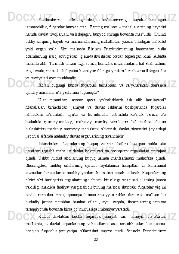 Yurtboshimiz   ta‘kidlaganidek,   davlatimizning   buyuk   kelajagini
jamoatchilik, fuqarolar bunyod etadi. Buning ma‘nosi – mahalla o‘zining hayotini
hamda davlat rivojlanishi va kelajagini bunyod etishga bevosita mas‘uldir. Chunki
oddiy   xalqning   hayoti   va   muammolarining   mahalladan   yaxshi   biladigan   tashkilot
yoki   organ   yo‘q.   Shu   ma‘noda   Birinch   Prizdentimizning   hammadan   oldin
odamlarning   issiq   sovug‘idan,   g‘am-tashvishidan   xabar   topadigan   kim?   Albatta
mahalla ahli. Turmush tarzini izga solish, kundalik muammolarni hal etish uchun,
eng avvalo, mahalla faoliyatini kuchaytirishlariga yordam berish zarur 1degan fikr‖
va tavsiyalari ayni muddaodir.
Xo‘sh   bugungi   kunda   fuqarolar   tashabbusi   va   sa‘y-harakati   doirasida
qanday masalalar o‘z yechimini topmoqda? 
Ular   tomonidan,   asosan   qaysi   yo‘nalishlarda   ish   olib   borilayapti?
Mahallalar,   birinchidan,   jamiyat   va   davlat   ishlarini   boshqarishda   fuqarolar
ishtirokini   ta‘minlash,   tajriba   va   ko‘nikmalar   ortirishda   ko‘mak   berish,   o‘z
hududida   ijtimoiy-moddiy,   ma‘naviy   marifiy   vazifalarni   hal   etishda   aholini
birlashtirish   madaniy   ommaviy   tadbirlarni   o‘tkazish,   davlat   siyosatini   joylardagi
ijrochisi sifatida mahalliy davlat organlarining tayanchidir.
Ikkinchidan,   fuqarolarning   huquq   va   man‘faatlari   buzilgan   holda   ular
nomidan   tegishli   mahalliy   davlat   hokimiyati   va   boshqaruv   organlariga   murojaat
qiladi.   Ushbu   hudud   aholisining   huquq   hamda   manfaatlaruni   muhofaza   qiladi.
Shuningdek,   muhtoj   oilalarning   uyidan   foydalanish   harajatlari   va   kommunal
xizmatlari   harajatlarini   moddiy   yordam   ko‘rsatish   orqali   to‘laydi.   Fuqarolarning
o‘zini o‘zi boshqarish organlarining uchinchi bir o‘ziga xos jihati, ularning jamoa
vakilligi shaklida faoliyat yurgizishidir.buning ma‘nosi shundaki fuqarolar yig‘ini
davlat   nomidan   emas,   qonunga   binoan   muayyan   ishlar   doirasida   ma‘lum   bir
hududiy   jamoa   nomidan   harakat   qiladi.,   ayni   vaqtda,   fuqarolarning   jamiyat
taraqqiyotida bevosita hissa qo‘shishlariga imkoniyatyaratadi. 
Kuchli   d а vl а td а n   kuchli   fuq а r о lik   j а miyati   s а ri   t	
‖ а m о yili   o'z-o’zid а n
m а ‘lumki,   u   d а vl а t   о rg а nl а rining   v а k о l а tl а rini   а st а   s е kinlik   bil а n   b о sqichm а -
b о sqich   fuq а r о lik   j а miyatig а   o’tk а zishni   t а q о z о   et а di.   Birinchi   Pr е zid е ntimiz
20 