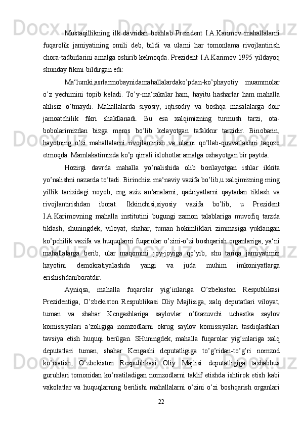 Must а qillikning   ilk   d а vrid а n   b о shl а b   Pr е zid е nt   I. А .K а rim о v   m а h а ll а l а rni
fuq а r о lik   j а miyatining   omili   d е b,   bildi   v а   ul а rni   h а r   t о m о nl а m а   riv о jl а ntirish
ch о r а -t а dbirl а rini   а m а lg а   о shirib k е lm о qd а . Pr е zid е nt I. А .K а rim о v 1995 yild а yoq
shund а y fikrni bildirg а n edi:
M а ‘lumki, а srl а rm о b а ynid а m а h а ll а l а rd а ko’pd а n-ko’ph а yotiy   mu а mm о l а r
o’z   y е chimini   t о pib   k е l а di.   To’y-m а ‘r а k а l а r   h а m,   h а yitu   h а sh а rl а r   h а m   m а h а ll а
а hlisiz   o’tm а ydi.   M а h а ll а l а rd а   siyosiy,   iqtis о diy   v а   b о shq а   m а s а l а l а rg а   d о ir
j а m оа tchilik   fikri   sh а kll а n а di.   Bu   es а   ха lqimizning   turmush   t а rzi,   о t а -
b о b о l а rimizd а n   bizg а   m е r о s   bo’lib   k е l а yotg а n   t а f а kkur   t а rzidir.   Bin о b а rin,
h а yotning   o’zi   m а h а ll а l а rni   riv о jl а ntirish   v а   ul а rni   qo’ll а b-quvv а tl а shni   t а q о z о
etm о qd а . M а ml а k а timizd а  ko’p qirr а li isl о h о tl а r  а m а lg а   о sh а yotg а n bir p а ytd а . 
H о zirgi   d а vrd а   m а h а ll а   yo’n а lishid а   о lib   b о ril а yotg а n   ishl а r   ikkit а
yo’n а lishni n а z а rd а  to’t а di. Birinchisi m а ‘n а viy v а zif а  bo’lib,u  ха lqimizning ming
yillik   t а ri х id а gi   n о yob,   eng   а ziz   а n‘ а n а l а rni,   q а driyatl а rni   q а yt а d а n   tikl а sh   v а
riv о jl а ntirishd а n   ib о r а t.   Ikkinchisi,siyosiy   v а zif а   bo’lib,   u   Pr е zid е nt
I. А .K а rim о vning   m а h а ll а   institutini   bugungi   z а m о n   t а l а bl а rig а   muv о fiq   t а rzd а
tikl а sh,   shuningd е k,   vil о yat,   sh а h а r,   tum а n   h о kimlikl а ri   zimm а sig а   yukl а ng а n
ko’pchilik v а zif а   v а   huquql а rni fuq а r о l а r o’zini-o’zi b о shq а rish   о rg а nl а rig а , ya‘ni
m а h а ll а l а rg а   b е rib,   ul а r   m а q о mini   j о y-j о yig а   qo’yib,   shu   t а riq а   j а miyatimiz
h а yotini   d е m о kr а tiyal а shd а   yangi   v а   jud а   muhim   imk о niyatl а rg а
erishishd а nib о r а tdir.
А yniqs а ,   m а h а ll а   fuq а r о l а r   yig’inl а rig а   O’zb е kist о n   R е spublik а si
Pr е zid е ntig а ,   O’zb е kist о n   R е spublik а si   О liy   M а jlisig а ,   ха lq   d е put а tl а ri   vil о yat,
tum а n   v а   sh а h а r   K е ng а shl а rig а   s а yl о vl а r   o’tk а zuvchi   uch а stk а   s а yl о v
k о missiyal а ri   а ‘z о ligig а   n о mz о dl а rni   о krug   s а yl о v   k о missiyal а ri   t а sdiql а shl а ri
t а vsiya   etish   huquqi   b е rilg а n.   SHuningd е k,   m а h а ll а   fuq а r о l а r   yig’inl а rig а   ха lq
d е put а tl а ri   tum а n,   sh а h а r   K е ng а shi   d е put а tligig а   to’g’rid а n-to’g’ri   n о mz о d
ko’rs а tish,   O’zb е kist о n   R е spublik а si   О liy   M а jlisi   d е put а tligig а   t а sh а bbus
guruhl а ri  t о m о nid а n ko’rs а til а dig а n n о mz о dl а rni  t а klif  etishd а   ishtir о k etish k а bi
v а k о l а tl а r   v а   huquql а rning   b е rilishi   m а h а ll а l а rni   o’zini   o’zi   b о shq а rish   о rg а nl а ri
22 