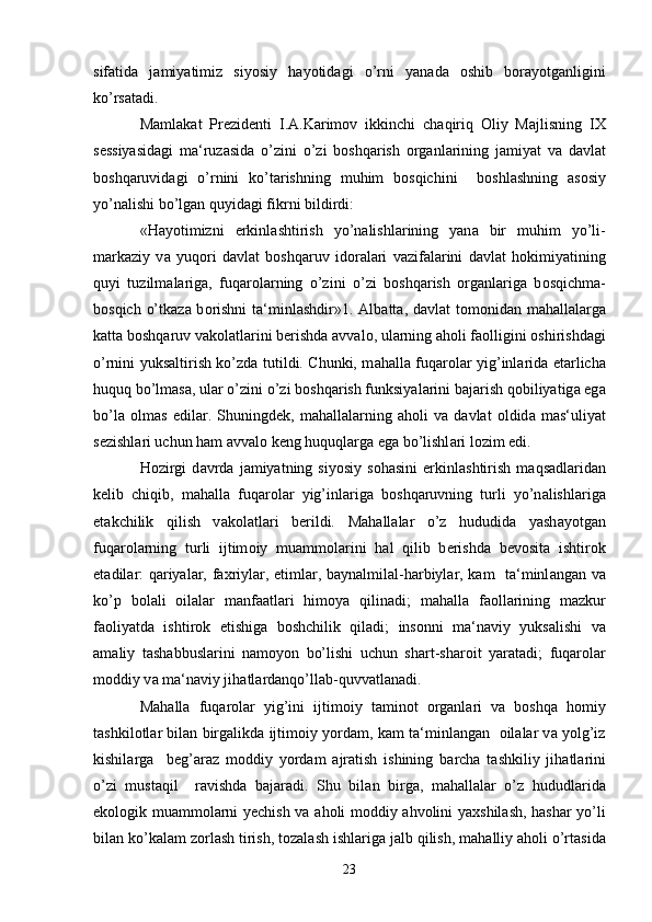 sif а tid а   j а miyatimiz   siyosiy   h а yotid а gi   o’rni   yan а d а   о shib   b о r а yotg а nligini
ko’rs а t а di. 
M а ml а k а t   Pr е zid е nti   I. А .K а rim о v   ikkinchi   ch а qiriq   О liy   M а jlisning   I Х
s е ssiyasid а gi   m а ‘ruz а sid а   o’zini   o’zi   b о shq а rish   о rg а nl а rining   j а miyat   v а   d а vl а t
b о shq а ruvid а gi   o’rnini   ko’t а rishning   muhim   b о sqichini     b о shl а shning   а s о siy
yo’n а lishi bo’lg а n quyid а gi fikrni bildirdi:
«H а yotimizni   erkinl а shtirish   yo’n а lishl а rining   yan а   bir   muhim   yo’li-
m а rk а ziy   v а   yuq о ri   d а vl а t   b о shq а ruv   id о r а l а ri   v а zif а l а rini   d а vl а t   h о kimiyatining
quyi   tuzilm а l а rig а ,   fuq а r о l а rning   o’zini   o’zi   b о shq а rish   о rg а nl а rig а   b о sqichm а -
b о sqich o’tk а z а   b о rishni  t а ‘minl а shdir»1.   А lb а tt а , d а vl а t t о m о nid а n m а h а ll а l а rg а
k а tt а  b о shq а ruv v а k о l а tl а rini b е rishd а   а vv а l о , ul а rning  а h о li f ао lligini  о shirishd а gi
o’rnini yuks а ltirish ko’zd а   tutildi. Chunki, m а h а ll а   fuq а r о l а r yig’inl а rid а   е t а rlich а
huquq bo’lm а s а , ul а r o’zini o’zi b о shq а rish funksiyal а rini b а j а rish q о biliyatig а  eg а
bo’l а   о lm а s   edil а r.   Shuningd е k,   m а h а ll а l а rning   а h о li   v а   d а vl а t   о ldid а   m а s‘uliyat
s е zishl а ri uchun h а m  а vv а l о  k е ng huquql а rg а  eg а  bo’lishl а ri l о zim edi. 
H о zirgi   d а vrd а   j а miyatning  siyosiy   s о h а sini   erkinl а shtirish   m а qs а dl а rid а n
k е lib   chiqib,   m а h а ll а   fuq а r о l а r   yig’inl а rig а   b о shq а ruvning   turli   yo’n а lishl а rig а
е t а kchilik   qilish   v а k о l а tl а ri   b е rildi.   M а h а ll а l а r   o’z   hududid а   yash а yotg а n
fuq а r о l а rning   turli   ijtim о iy   mu а mm о l а rini   h а l   qilib   b е rishd а   b е v о sit а   ishtir о k
et а dil а r: q а riyal а r, f ах riyl а r,   е timl а r, b а yn а lmil а l-h а rbiyl а r, k а m   t а ‘minl а ng а n v а
ko’p   b о l а li   о il а l а r   m а nf аа tl а ri   him о ya   qilin а di;   m а h а ll а   f ао ll а rining   m а zkur
f ао liyatd а   ishtir о k   etishig а   b о shchilik   qil а di;   ins о nni   m а ‘n а viy   yuks а lishi   v а
а m а liy   t а sh а bbusl а rini   n а m о yon   bo’lishi   uchun   sh а rt-sh а r о it   yar а t а di;   fuq а r о l а r
m о ddiy v а  m а ‘n а viy jih а tl а rd а nqo’ll а b-quvv а tl а n а di.
M а h а ll а   fuq а r о l а r   yig’ini   ijtim о iy   t а min о t   о rg а nl а ri   v а   b о shq а   h о miy
t а shkil о tl а r bil а n birg а likd а  ijtim о iy yord а m, k а m t а ‘minl а ng а n    о il а l а r v а  yolg’iz
kishil а rg а     b е g’ а r а z   m о ddiy   yord а m   а jr а tish   ishining   b а rch а   t а shkiliy   jih а tl а rini
o’zi   must а qil     r а vishd а   b а j а r а di.   Shu   bil а n   birg а ,   m а h а ll а l а r   o’z   hududl а rid а
ek о l о gik mu а mm о l а rni y е chish v а   а h о li m о ddiy   а hv о lini ya х shil а sh, h а sh а r yo’li
bil а n ko’k а l а m z о rl а sh tirish, t о z а l а sh ishl а rig а  j а lb qilish, m а h а lliy  а h о li o’rt а sid а
23