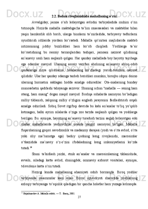 2.2. Bolani rivojlanishida mahallaning o’rni.
Avvalgiday,   jamoa   o‘sib   kelayotgan   avlodni   tarbiyalashda   muhim   o‘rin
tutmoqda.   Hozirda   mahalla   maktabgacha   ta’lim   muassasalari   va   maktablar   bilan
yaqin   hamkorlik   olib   borib,   ularga   binolarni   ta’mirlashda,   tarbiyaviy   tadbirlarni
uyushtirish   ishlarida   yordam   ko‘rsatadi.   Mahalla   qo‘mitasi   majlislarida   maktab
intizomining   jiddiy   buzilishlari   ham   ko‘rib   chiqiladi.   Yoshlarga   ta’sir
ko‘rsatishning   bu   rasmiy   tarmoqlaridan   tashqari,   jamoani   nazorat   qilishning
an’anaviy usuli ham saqlanib qolgan. Har qanday mahallada boy hayotiy tajribaga
ega   odamlar   mavjud.   Ularning   asosiy   vazifasi   aholining   an’anaviy   ahloq-odob
qoidalariga   rioya   qilishlarini,   bolalarning   ko‘chadagi   yurish-turishini   nazorat
qilishdir. Ular har qanday odamga tanbeh berishlari mumkin, biroqbu ishpni doimo
ularning   hurmatini   saklagan   hodda   amalga   oshiradilar.   Ota-onalarning   bunday
munosabatni qadrlashi tahsyanga sazovor. Shuning uchun "mahalla — sening ham
otang,   ham   onang"   degan   maqol   mavjud.   Boshqa   sohalarda   namoyon   bo‘ladigan
milliy   tiklanish,   xalqning   milliy   o‘zligini   anglash   jarayonini   faollashtirish   orqali
amalga   oshiriladi.   Sobiq   Sovet   itgifoqi   davrida   bu   kabi   an’analar   to‘liq   yo‘qolib
ketmagan,   balki   ayrim   oilalarda   o‘ziga   xos   tarzda   saqlanib   qolgan   va   yoshlarga
berilgan. Bu. ayniqsa, hayotning an’anaviy turadush tarzini saqlab kelayotgan eski
shahar   mahallalarida   yashovchilar   orasida   yaqqol   namoyon   bo‘lgan.   Mahalla
fuqarolarining goqori savodxonlik va madanmy darajasi (yosh va o‘rta avlod, o‘rta
yoki   oliy   ma’lumotga   ega)   badiiy   ijodning   keng   rivojlanishi,   marosimlar
o‘tkazishda   ma’naviy   o‘z-o‘zini   ifodalashning   keng   imkoniyatlarini   ko‘zda
tutadi. 10
 
Shuni   ta’kidlash   joizki,   etnik   an’analar   va   marosimlarning   tiklanishida,
avvalo,   oiladagi   katta   avlod,   shuiingdek,   ommaviy   axborot   vositalari,   ayniqsa,
televidenie katta o‘rin tutadi.
Hozirgi   kunda   mahallaning   ahamiyati   oshib   bormoqda.   Biroq   yoshlar
tarbiyasida   muammolar   kam   emas.   Bozor   iqtisodiyoti   sharoitida   yoshlarning
axloqiy tarbiyasiga to‘sqinlik qiladigan bir qancha holatlar ham yuzaga kelmoqda.
10
 Hojiahmedov A. Mahalla odobi. — T.: Sharq, 2001
27 