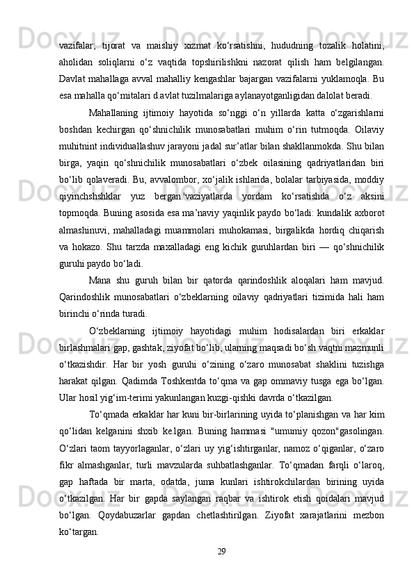 vazifalar;   tijorat   va   maishiy   xizmat   ko‘rsatishni,   hududning   tozalik   holatini,
aholidan   soliqlarni   o‘z   vaqtida   topshirilishkni   nazorat   qilish   ham   belgilangan.
Davlat  mahallaga avval  mahalliy kengashlar  bajargan vazifalarni yuklamoqla. Bu
esa mahalla qo‘mitalari d.avlat tuzilmalariga aylanayotganligidan dalolat beradi. 
Mahallaning   ijtimoiy   hayotida   so‘nggi   o‘n   yillarda   katta   o‘zgarishlarni
boshdan   kechirgan   qo‘shnichilik   munosabatlari   muhim   o‘rin   tutmoqda.   Oilaviy
muhitnint individuallashuv jarayoni jadal sur’atlar bilan shakllanmokda. Shu bilan
birga,   yaqin   qo‘shnichilik   munosabatlari   o‘zbek   oilasining   qadriyatlaridan   biri
bo‘lib  qolaveradi. Bu,  avvalombor, xo‘jalik ishlarida,  bolalar  tarbiyasida,  moddiy
qiyinchshshklar   yuz   bergan.'vaziyatlarda   yordam   ko‘rsatishda   o‘z   aksini
topmoqda. Buning asosida esa ma’naviy yaqinlik paydo bo‘ladi: kundalik axborot
almashinuvi,   mahalladagi   muammolari   muhokamasi,   birgalikda   hordiq   chiqarish
va   hokazo.   Shu   tarzda   maxalladagi   eng   kichik   guruhlardan   biri   —   qo‘shnichilik
guruhi paydo bo‘ladi.
Mana   shu   guruh   bilan   bir   qatorda   qarindoshlik   aloqalari   ham   mavjud.
Qarindoshlik   munosabatlari   o‘zbeklarning   oilaviy   qadriyatlari   tizimida   hali   ham
birinchi o‘rinda turadi. 
O‘zbeklarning   ijtimoiy   hayotidagi   muhim   hodisalardan   biri   erkaklar
birlashmalari gap, gashtak, ziyofat bo‘lib, ularning maqsadi bo‘sh vaqtni mazmunli
o‘tkazishdir.   Har   bir   yosh   guruhi   o‘zining   o‘zaro   munosabat   shaklini   tuzishga
harakat   qilgan.  Qadimda  Toshkentda  to‘qma  va  gap  ommaviy  tusga   ega  bo‘lgan.
Ular hosil yig‘im-terimi yakunlangan kuzgi-qishki davrda o‘tkazilgan.
To‘qmada erkaklar har kuni bir-birlarining uyida to‘planishgan va har kim
qo‘lidan   kelganini   shxib   ke.lgan.   Buning   hammasi   "umumiy   qozon"gasolingan.
O‘zlari   taom   tayyorlaganlar,   o‘zlari   uy   yig‘ishtirganlar,   namoz   o‘qiganlar,   o‘zaro
fikr   almashganlar,   turli   mavzularda   suhbatlashganlar.   To‘qmadan   farqli   o‘laroq,
gap   haftada   bir   marta,   odatda,   juma   kunlari   ishtirokchilardan   birining   uyida
o‘tkazilgan.   Har   bir   gapda   saylangan   raqbar   va   ishtirok   etish   qoidalari   mavjud
bo‘lgan.   Qoydabuzarlar   gapdan   chetlashtirilgan.   Ziyofat   xarajatlarini   mezbon
ko‘targan. 
29 