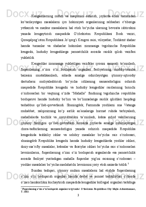 Kengashlarning   nufuzi   va   maqomini   oshirish,   joylarda   aholi   tomonidan
ko‘tarilayotgan   masalalarni   ijro   hokimiyati   organlarining   rahbarlari   e’tiboriga
yetkazish   va   mazkur   masalalarni   hal   etish   bo‘yicha   ularning   bevosita   ishtirokini
yanada   kengaytirish   maqsadida   O‘zbekiston   Respublikasi   Bosh   vaziri,
Qoraqalpog‘iston Respublikasi Jo‘qorg‘i Kengesi raisi, viloyatlar, Toshkent shahar
hamda   tumanlar   va   shaharlar   hokimlari   zimmasiga   tegishincha   Respublika
kengashi,   hududiy   kengashlarga   jamoatchilik   asosida   raislik   qilish   vazifasi
yuklatildi. 
Kengashlar   zimmasiga   yuklatilgan   vazifalar   ijrosini   samarali   ta’minlash,
fuqarolarning   o‘zini   o‘zi   boshqarish   organlari   faoliyatining   moddiy-texnika
bazasini   mustahkamlash,   sohada   amalga   oshirilayotgan   ijtimoiy-iqtisodiy
dasturlarni   moliyalashtirish   bo‘yicha   ishlarning   samaradorligini   oshirish
maqsadida   Respublika   kengashi   va   hududiy   kengashlar   raislarining   birinchi
o‘rinbosarlari   bir   vaqtning   o‘zida   “Mahalla”   fondining   tegishincha   respublika
boshqaruvi   hamda   hududiy   bo‘lim   va   bo‘linmalariga   raislik   qilishlari   haqidagi
tashabbus   qo‘llab-quvvatlandi.   Shuningdek,   Farmonda   yoshlarni   ona   Vatanga
muhabbat,   xalqimizning   ko‘p   asrlik   an’analariga   hurmat   ruhida   tarbiyalash,
mahallalarda   tinchlik   va   osoyishtalikni   ta’minlash,   keksa   avlod   vakillarining
ijtimoiy   faolligini   qo‘llab-quvvatlash   borasida   joylarda   amalga   oshirilayotgan
chora-tadbirlarning   samaradorligini   yanada   oshirish   maqsadida   Respublika
kengashida   tashkiliy   ishlar   va   uslubiy   masalalar   bo‘yicha   rais   o‘rinbosari,
shuningdek   Respublika   kengashi   hamda   hududiy   kengashlarda   yoshlar   ishlari,
diniy-ma’rifiy   masalalar,   keksalar   va   faxriylar   ishlari   bo‘yicha   rais   o‘rinbosarlari
lavozimlarini,   fuqarolarning   o‘zini   o‘zi   boshqarish   organlarida   esa   jamoatchilik
asosida   faoliyat   yuritadigan   mahalla   fuqarolar   yig‘ini   raisining   o‘rinbosari   –
yoshlar masalalari bo‘yicha maslahatchi lavozimini joriy etish nazarda tutildi. 2
 
Bundan   tashqari,   ijtimoiy   muhim   masalalarni   hal   etishda   fuqarolarning
o‘zini   o‘zi   boshqarish   organlari   hamda   davlat   va   jamoat   tashkilotlari   o‘rtasida
o‘zaro hamkorlikni kuchaytirish maqsadida kengashlar kollegial organlari tarkibiga
2
  Fuqarolarning o‘zin o‘zi  boshqarish organlari  to‘g‘risida . O‘zbekiston Respublikasi Oliy Majlis Axborotnomasi,‖
T.:2003.
3 