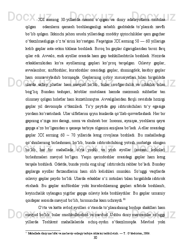 XX   asrning   30-yillarida   namoz   o‘qigan   va   diniy   adabiyotlarni   mutolaa
qilgan       odamlarni   qamash   boshlanganligi   sababli   gashtakda   to‘planish   xavfli
bo‘lib qolgan. Ikkinchi jahon urushi yillaridagi moddiy qiyinchiliklar qam gagchar
o‘tkazilmasligiga o‘z ta’sirini ko‘rsatgan. Faqatgina XX asrning 50 — 60 yillariga
kelib gaplar asta-sekin tiklana boshladi. Biroq bu gaplar ilgarigilaridan biroz farq
qilar edi. Avvalo, endi ayollar orasida ham gap tashkillashtirila boshladi. Hozirda
erkaklarnikidan   ko‘ra   ayollarning   gaplari   ko‘proq   tarqalgan.   Oilaviy   gaplar,
avvalambor,   sinfdoshlar,   kursdoshlar   orasidagi   gaplar,   shuningdek,   kasbiy   gaplar
ham   ommaviylashib   bormoqda.   Gaplarning   ijobiy   xususiyatlari   bilan   birgalikda
ularda   salbiy   jihatlar   ham   mavjud   bo‘lib,   bular   isrofgarchilik   va   ichkilik   bilan
bog‘liq.   Bundan   tashqari,   kitoblar   mutolaasi   hamda   mazmunli   suhbatlar   tan
olinmay qolgan holatlar ham kuzatilmoqtsa. Avvalgilaridan farqli ravishda hozirgi
gaplar   yil   davomqda   o‘tkaziladi.   To‘y   paytida   gap   ishtirokchilari   to‘y   egasiga
yordam ko‘rsatishadi. Ular ulfatlarini qiyin kunlarda qo‘llab-quvvatlashadi. Har bir
gapning o‘ziga xos daragi, nomi va shuhrati bor. Insonni, ayniqsa, yoshlarni qaysi
gapga a’zo bo‘lganidan u qanaqa tarbiya olganini aniqlasa bo‘ladi. Aellar orasidagi
gaplar   XX   asrning   60   ~   70   yillarida   keng   rivojlana   boshladi.   Bu   mahalladagi
qo‘shnilarning   birlashmasi   bo‘lib,   bunda   ishtirokchiking   yotssh   inobatga   olingan
bo‘lib,   har   bir   mahallada   o‘rta   yoshli   va   yosh   ayollar   (asosan,   kelinlar)
birlashmalari   mavjud   bo‘lgan.   Yaqin   qarindoshlar   orasidagi   gaplar   ham   keng
tarqala boshladi. Odatda, bunda yoshi eng ulug‘ ishtirokchi rahbar bo‘ladi. Bunday
gaplarga   ayollar   farzandlarini   ham   olib   kelishlari   mumkin.   So‘nggi   vaqtlarda
oilaviy gaplar paydo bo‘ldi. Ularda erkaklar o‘z xotinlari bilan birgalikda ishtirok
etishadi.   Bu   gaplar   sinfdoshlar   yoki   kursdoshlarning   gaplari   sifatida   boshlanib,
keyinchalik uylangan yigitlar  gapga oilaviy kela boshlaydilar. Bu  gaplar  umumiy
qoidapar asosida mavjud bo‘lib, birmuncha kam uchraydi. 11
O‘rta va katta avlod ayollari o‘rtasida to‘planishning boshqa shakllari ham
mavjud bo‘lib, bular mushkulkushod va mavlud. Ushbu diniy marosimlar so‘nggi
yillarda   Toshkent   mahallalarida   ochiq-oydin   o‘tkazilmoqda.   Mavlud   yoki
11
 Mahallada diniy ma’rifat va ma’naviy-axloqiy tarbiya ishlarini tashkil etish. — T.: O‘zbekiston, 2006.
30 