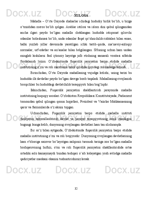 XULOSA
Mahalla  – O‘rta Osiyoda  shaharlar  ichidagi  hududiy birlik bo‘lib, u bizga
o‘tmishdan meros bo‘lib qolgan. Arablar istilosi  va islom dini qabul qilinganidan
ancha   ilgari   paydo   bo‘lgan   mahalla   cheklangan   hududda   istiqomat   qiluvchi
odamlar birlashmasi bo‘lib, unda odamlar faqat qo‘shnichilik rishtalari bilan emas,
balki   yuzlab   yillar   davomida   yaratilgan   ichki   tartib-qoida,   ma‘naviy-axloqiy
normalar,   urf-odatlar   va   an‘analar   bilan   belgilangan.   SHuning   uchun   ham   undan
minglab   kishilarni   faol   ijtimoiy   hayotga   jalb   etishning   samarali   vositasi   sifatida
foydalanish   lozim.   O‘zbekistonda   fuqarolik   jamiyatini   barpo   etishda   mahalla
institutining o‘rni va roli mavzusini tahlil qilishda quyidagi xulosalarga kelindi.
Birinchidan,   O‘rta   Osiyoda   mahallaning   vujudga   kelishi,   uning   tarixi   bu
hududda ilk davlatlar paydo bo‘lgan davrga borib taqaladi. Mahallaning rivojlanish
bosqichlari bu hududdagi davlatchilik taraqqiyoti bilan bog‘liqdir. 
Ikkinchidan,   Fuqarolik   jamiyatini   shakllantirish   jarayonida   mahalla
institutining huquqiy asoslari O‘zbekiston Respublikasi Konstitutsiyada, Parlament
tomonidan qabul   qilingan qonun  hujjatlari,  Prezident   va  Vazirlar   Mahkamasining
qaror va farmonlarida o‘z aksini topgan.
Uchunchidan,   Fuqarolik   jamiyatini   barpo   etishda   mahalla   instituti
faoliyatini   takomillashtirish   davlat   va   jamiyat   taraqqiyotining   omili   ekanligini
bugungi kunga kelib, dunyoning rivojlangan davlatlari ham tan olishmoqda. 
Bir   so‘z   bilan  aytganda,   O‘zbekistonda   fuqarolik  jamiyatini   barpo   etishda
mahalla institutining o‘rni va roli beqiyosdir. Dunyoning rivojlangan davlatlarining
ham e‘tiboriga sazovor bo‘layotgan xalqimiz turmush tarziga xos bo‘lgan mahalla
boshqaruvining   hufuzi,   o'rni   va   roli   fuqarolik   jamiyatini   shakllantirishda   ortsa
ortadiki aslo kamaymaydi bundan tashqari o’sib kelayatgan yosh avlodga mahalla
qadiriyatlar maskani ekanini tushuntirishimiz kerak.
32 