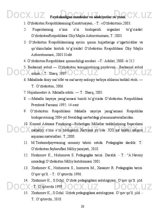 Foydalanilgan manbalar va adabiyotlar ro’yxati.
1. O'zbekiston Respublikasining Konstitusiyasi, - T.: «O'zbekiston»,2003.
2.   Fuqarolarning   o‘zini   o‘zi   boshqarish   organlari   to‘g‘risida .‖
O‘zbekistonRespublikasi Oliy Majlis Axborotnomasi, T.:2003. 
3.   O‘zbekiston   Respublikasining   ayrim   qonun   hujjatlariga   o‘zgartirishlar   va
qo‘shimchalar   kiritish   to‘g‘risida   O‘zbekiston   Respublikasi   Oliy   Majlis	
‖
Axborotnomasi,.2003.31okt.
4. O‘zbekiston Respublikasi qonunchiligi asoslari. –T.: Adolat, 2000.–b.212 
5.   Barkamol   avlod   —   O‘zbekiston   taraqqiyotining   poydevori.     Barkamol   avlod
orzusi. - T.: Sharq. 1997. 
6. Mahallada diniy ma’rifat va ma’naviy-axloqiy tarbiya ishlarini tashkil etish. —
T.: O‘zbekiston, 2006. 
7. Hojiahmedov A. Mahalla odobi. — T.: Sharq, 2001
8.   ―Mahalla   hayriya   jamg‘armasi   tuzish   to‘g‘risida   O‘zbekiston   Respublikasi
Prezdenti Farmoni 1992. 14-sent 
9.   O‘zbekiston   Respublikasi   Mahalla   xayriya   jamg‘armasi   Respublika
boshqaruvining 2004-yil fevraldagi navbatdagi plenummateriallaridan.
10.   Konrad   Adenaur   Fondining―Birlashgan   Millatlar   tashkilotining   fuqarolarni
mahalliy   o‘zini   o‘zi   boshqarish   Xartiyasi   yo‘lida:   XXI   asr   talabi   xalqaro	
‖
anjuman materiallari. T.,2000. 
11. M.Toxtaxodjayevaning umumiy   tahriri   ostida.   Pedagogika   darslik.   T.:
O’zbekiston faylasuflari Milliy jamiyati, 2010.
12. Hoshimov   K.,   Nishonova   S.   Pedagogika   tarixi.   Darslik.   -   T.:   “A.Navoiy
nomidagi O’zbekiston Milliy kutubxonasi 2001.
13. Xoshimov   K.,   Nishonova   S.,   Inomova   M.,   Xasanov   R.   Pedagogika   tarixi.
O‘quv qo‘ll. - T.: O‘qituvchi 1996.
14. Xoshimov K., S.Ochil. O‘zbek pedagogikasi antologiyasi. O‘quv qo‘ll. jild.
- T.: O‘qituvchi 1999.
15. Xoshimov K., S.Ochil. Uzbek pedagogikasi antologiyasi. O‘quv qo‘ll. jild. -
T.: O‘qituvchi, 2010.
33 