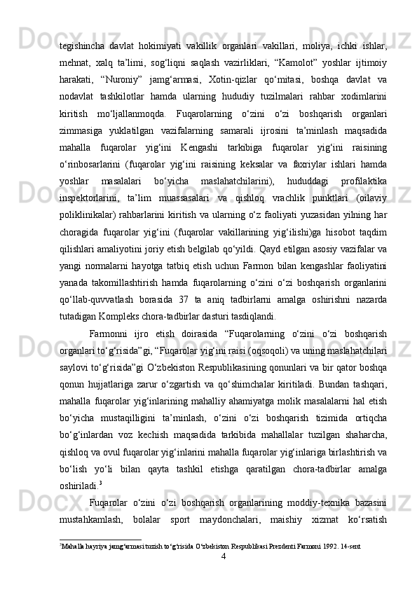 tegishincha   davlat   hokimiyati   vakillik   organlari   vakillari,   moliya,   ichki   ishlar,
mehnat,   xalq   ta’limi,   sog‘liqni   saqlash   vazirliklari,   “Kamolot”   yoshlar   ijtimoiy
harakati,   “Nuroniy”   jamg‘armasi,   Xotin-qizlar   qo‘mitasi,   boshqa   davlat   va
nodavlat   tashkilotlar   hamda   ularning   hududiy   tuzilmalari   rahbar   xodimlarini
kiritish   mo‘ljallanmoqda.   Fuqarolarning   o‘zini   o‘zi   boshqarish   organlari
zimmasiga   yuklatilgan   vazifalarning   samarali   ijrosini   ta’minlash   maqsadida
mahalla   fuqarolar   yig‘ini   Kengashi   tarkibiga   fuqarolar   yig‘ini   raisining
o‘rinbosarlarini   (fuqarolar   yig‘ini   raisining   keksalar   va   faxriylar   ishlari   hamda
yoshlar   masalalari   bo‘yicha   maslahatchilarini),   hududdagi   profilaktika
inspektorlarini,   ta’lim   muassasalari   va   qishloq   vrachlik   punktlari   (oilaviy
poliklinikalar)  rahbarlarini   kiritish  va  ularning  o‘z  faoliyati  yuzasidan   yilning  har
choragida   fuqarolar   yig‘ini   (fuqarolar   vakillarining   yig‘ilishi)ga   hisobot   taqdim
qilishlari amaliyotini joriy etish belgilab qo‘yildi. Qayd etilgan asosiy vazifalar va
yangi   normalarni   hayotga   tatbiq   etish   uchun   Farmon   bilan   kengashlar   faoliyatini
yanada   takomillashtirish   hamda   fuqarolarning   o‘zini   o‘zi   boshqarish   organlarini
qo‘llab-quvvatlash   borasida   37   ta   aniq   tadbirlarni   amalga   oshirishni   nazarda
tutadigan Kompleks chora-tadbirlar dasturi tasdiqlandi. 
Farmonni   ijro   etish   doirasida   “Fuqarolarning   o‘zini   o‘zi   boshqarish
organlari to‘g‘risida”gi, “Fuqarolar yig‘ini raisi (oqsoqoli) va uning maslahatchilari
saylovi to‘g‘risida”gi O‘zbekiston Respublikasining qonunlari va bir qator boshqa
qonun   hujjatlariga   zarur   o‘zgartish   va   qo‘shimchalar   kiritiladi.   Bundan   tashqari,
mahalla   fuqarolar   yig‘inlarining   mahalliy   ahamiyatga   molik   masalalarni   hal   etish
bo‘yicha   mustaqilligini   ta’minlash,   o‘zini   o‘zi   boshqarish   tizimida   ortiqcha
bo‘g‘inlardan   voz   kechish   maqsadida   tarkibida   mahallalar   tuzilgan   shaharcha,
qishloq va ovul fuqarolar yig‘inlarini mahalla fuqarolar yig‘inlariga birlashtirish va
bo‘lish   yo‘li   bilan   qayta   tashkil   etishga   qaratilgan   chora-tadbirlar   amalga
oshiriladi. 3
 
Fuqarolar   o‘zini   o‘zi   boshqarish   organlarining   moddiy-texnika   bazasini
mustahkamlash,   bolalar   sport   maydonchalari,   maishiy   xizmat   ko‘rsatish
3
Mahalla hayriya jamg‘armasi tuzish to‘g‘risida O‘zbekiston Respublikasi Prezdenti Farmoni 1992. 14-sent 
4