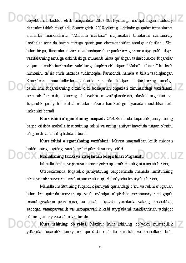 obyektlarini   tashkil   etish   maqsadida   2017-2021-yillarga   mo‘ljallangan   hududiy
dasturlar ishlab chiqiladi. Shuningdek, 2018-yilning 1-dekabriga qadar tumanlar va
shaharlar   markazlarida   “Mahalla   markazi”   majmualari   binolarini   namunaviy
loyihalar   asosida   barpo   etishga   qaratilgan   chora-tadbirlar   amalga   oshiriladi.   Shu
bilan   birga,   fuqarolar   o‘zini   o‘zi   boshqarish   organlarining   zimmasiga   yuklatilgan
vazifalarning amalga oshirilishiga munosib hissa qo‘shgan tashabbuskor fuqarolar
va jamoatchilik tuzilmalari vakillariga taqdim etiladigan “Mahalla iftixori” ko‘krak
nishonini   ta’sis   etish   nazarda   tutilmoqda.   Farmonda   hamda   u   bilan   tasdiqlangan
Kompleks   chora-tadbirlar   dasturida   nazarda   tutilgan   tadbirlarning   amalga
oshirilishi   fuqarolarning   o‘zini   o‘zi   boshqarish   organlari   zimmasidagi   vazifalarni
samarali   bajarish,   ularning   faoliyatini   muvofiqlashtirish,   davlat   organlari   va
fuqarolik   jamiyati   institutlari   bilan   o‘zaro   hamkorligini   yanada   mustahkamlash
imkonini beradi.
Kurs ishini o’rganishning maqsad:  O‘zbekistonda fuqarolik jamiyatining
barpo etishda mahalla institutining rolini va uning jamiyat hayotida tutgan o‘rnini
o‘rganish va tahlil qilishdan iborat. 
Kurs   ishini   o’rganishning   vazifalari:   Mavzu   maqsadidan   kelib   chiqqan
holda uning quyidagi vazifalari belgilandi va qayt etildi. 
Mahallaning tarixi va rivojlanish bosqichlari o‘rganish; 
Mahalla davlat va jamiyat taraqqiyotining omili ekanligini asoslab berish; 
O‘zbekistonda   fuqarolik   jamiyatining   barpoetishda   mahalla   institutining
o‘rni va roli mavzu materialini samarali o‘qitish bo‘yicha tavsiyalar berish; 
Mahalla institutining fuqarolik jamiyati qurishdagi o‘rni va rolini o‘rganish
bilan   bir   qatorda   mavzuning   yosh   avlodga   o‘qitishda   zamonaviy   pedagogik
texnologiyalarni   joriy   etish,   bu   orqali   o‘quvchi   yoshlarda   vatanga   muhabbat,
sadoqat,   vatanparvarlik   va   insonparvarlik   kabi   tuyg‘ularni   shakllantirish   tadqiqot
ishining asosiy vazifalaridan biridir. 
Kurs   ishining   ob’yekti .   Mazkur   kurs   ishining   ob‘yekti   mustaqillik
yillarida   fuqarolik   jamiyatini   qurishda   mahalla   instituti   va   mahallani   bola
5 